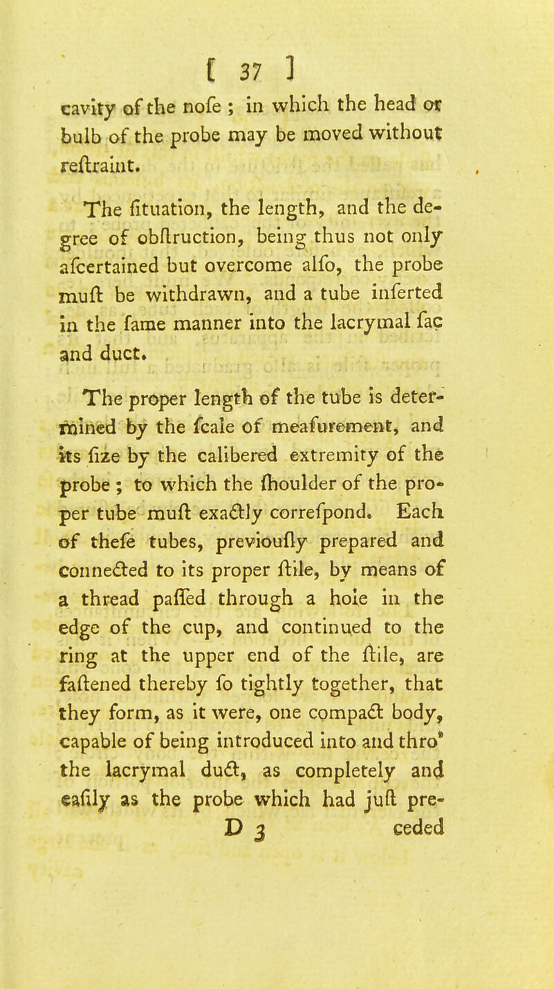 cavity of the nofe ; in which the head of bulb of the probe may be moved without reftraliit. The fituation, the length, and the de- gree of obflruction, being thus not only afcertalned but overcome alfo, the probe muft be withdrawn, and a tube inferted in the fame manner into the lacrymal fac and duct* The proper length of the tube is deter- rnincd by the fcaie of meafurement, and its lize by the calibei-ed extremity of the probe ; to which the (houlder of the pro- per tube muft exadjy correfpond. Each of theie tubes, previoufly prepared and conneded to its proper ftile, by means of a thread pafled through a hole in the edge of the cup, and continued to the ring at the upper end of the ftile, are faftened thereby fo tightly together, that they form, as it were, one compact body, capable of being introduced into and thro* the lacrymal dud, as completely and eafily as the probe which had juft pre- D 3 ceded