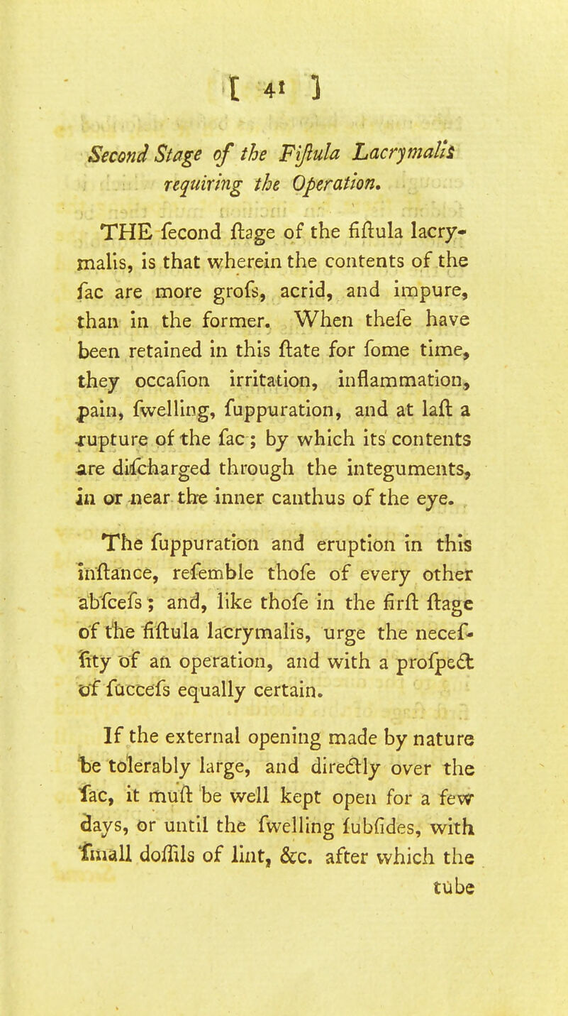 Second Stage of the Fijlula Lacrymalh requiring the Operation, THE fecond ftage of the fiftula lacry- malis, is that wherein the contents of the fac are more grofs, acrid, and impure, than in the former. When thefe have been retained in this ftate for fome time, they occafion irritation, inflammation,, pain, fwelling, fuppiaration, and at laft a jrupture of the fac ; by which its contents dre didTcharged through the integuments, in or near the inner canthus of the eye. The fuppuration and eruption in this inftance, refemble thofe of every other abfcefs; and, like thofe in the firft ftagc of the fiflula la'crymaHs, urge the necef- Vity of an operation, and with a profpedt of faccefs equally certain. If the external opening made by nature te tolerably large, and diredly over the lac, it muft be well kept open for a fevr 8ays, or until the fwelling fubfides, with fiiiall doffils of lint, &c. after which the tube