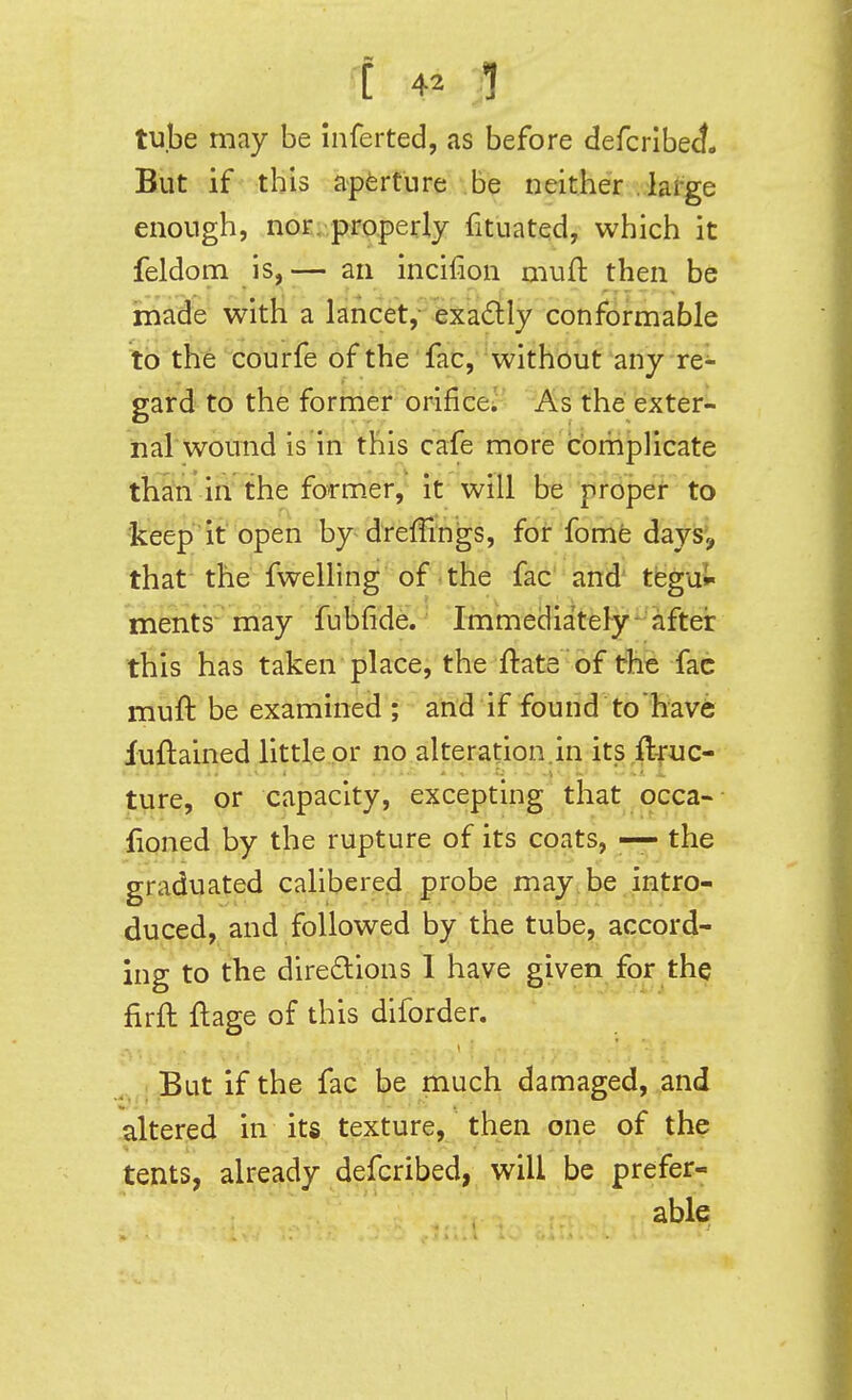 tube may be inferted, as before defcribeJ. But if this aperture be neither lafge enough, nor/properly fituatqd, which it feldom is,— an incifion muft then be made with a lancet, exa6tly conformable to the courfe of the fac, without any re- gard to the former orifice^ As the exter- nal wound is in this cafe more complicate tH&n ih'the former, it will be prdpef- to •k^ep if open by drefFrngs, for fomfe dayis', that the fwelling of the fac and' tegul ments may fubfide. Immediately-aftei: this has taken place, the ftate of the fac muft be examined ; and if found to have fuftained little or no alteration.in its ftfuc- ture, or capacity, excepting that occa- - floned by the rupture of its coats, — the graduated calibered probe may. be intro- duced, and followed by the tube, accord- ing to the direftions 1 have given for the firft flage of this diforder. But if the fac be much damaged, and altered in its texture, then one of the tents, already defcribed, will be prefer- able