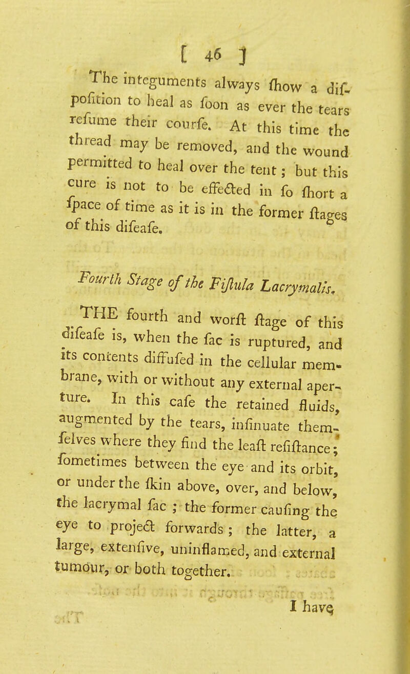 The Integuments always fliow a dif. pofition to heal as foon as ever the tears refume their courfe. At this time the thread may be removed, and the wound permitted to heal over the tent; but this cure IS not to be efFeded in fo Ihort a ipace of time as it is in the former flakes of this difeafe. ^ Fourth Stage of the BJlula Lacrymalh. THE fourth and worft flage of this difeafe is, when the fac is ruptured, and Its contents difFufed in the cellular mem- brane, with or without any external aper^ ture. In this cafe the retained fluids, augmented by the tears, infinuate them- felves where they find the leafl refinance; fometimes between the eye and its orbit', or under the fkin above, over, and below, the lacrymal fac ; the former caufing the eye to projed forwards ; the latter, a large, extenfive, uninflamed, and external tumour, or both together. If-T'-