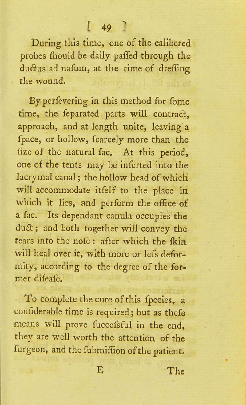 During this time, one of the calibered probes Ihould be daily paffed through the dudus ad nafum, at the time of dreffing the wound. By perfevering In this method for fome time, the feparated parts will contradt, approach, and at length unite, leaving fpace, or hollow, fcarcely more than the lize of the natural fac. At this period, one of the tents may be inferted into the lacrymal canal; the hollow head of which will accommodate itfelf to the place in which it lies, and perform the office of a fac. Its dependant canula occupies the dud ; and both together will convey the fears into the nofe : after which the fkin will heal over it, with more or lefs defor- mity, according to the degree of the for- mer difeafe. To complete the cure of this fpecles, a confiderable time is required; but as thefe means will prove fuccefsful in the end, they are well worth the attention of the furgeon, and the fubmiffion of the patient.