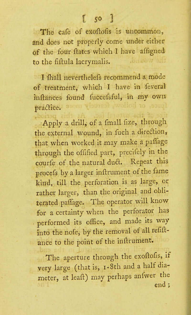 The cafe of exoflofis is uncommon, find does not properly come under either of the four ftates which I have affigned to the fiflula lacrymaHs. I fliall neverthelefs recommend a, mode of treatment, which I have in feveral inftances found fuceefsful, in my own prad^iice. Apply a drill, of a fmall fize, through the external wound, in fuch a diredlion, that when worked it may make a paffage through the offified part, precifely in the corurfe of the natural dud. Repeat this procefs by a larger inftrument of the fame kind, till the perforation is as large, or rather larger, than the original and obli- terated paffage. The operator will know for a certainty when the perforator has . performed its office, and made its way into the nofe, by the removal of all refift- ance to the point of the inftrument. The aperture through the exoftofis, if very large (that is, i-8th and a half dia- meter, at leaft) may perhaps anfwer the end;