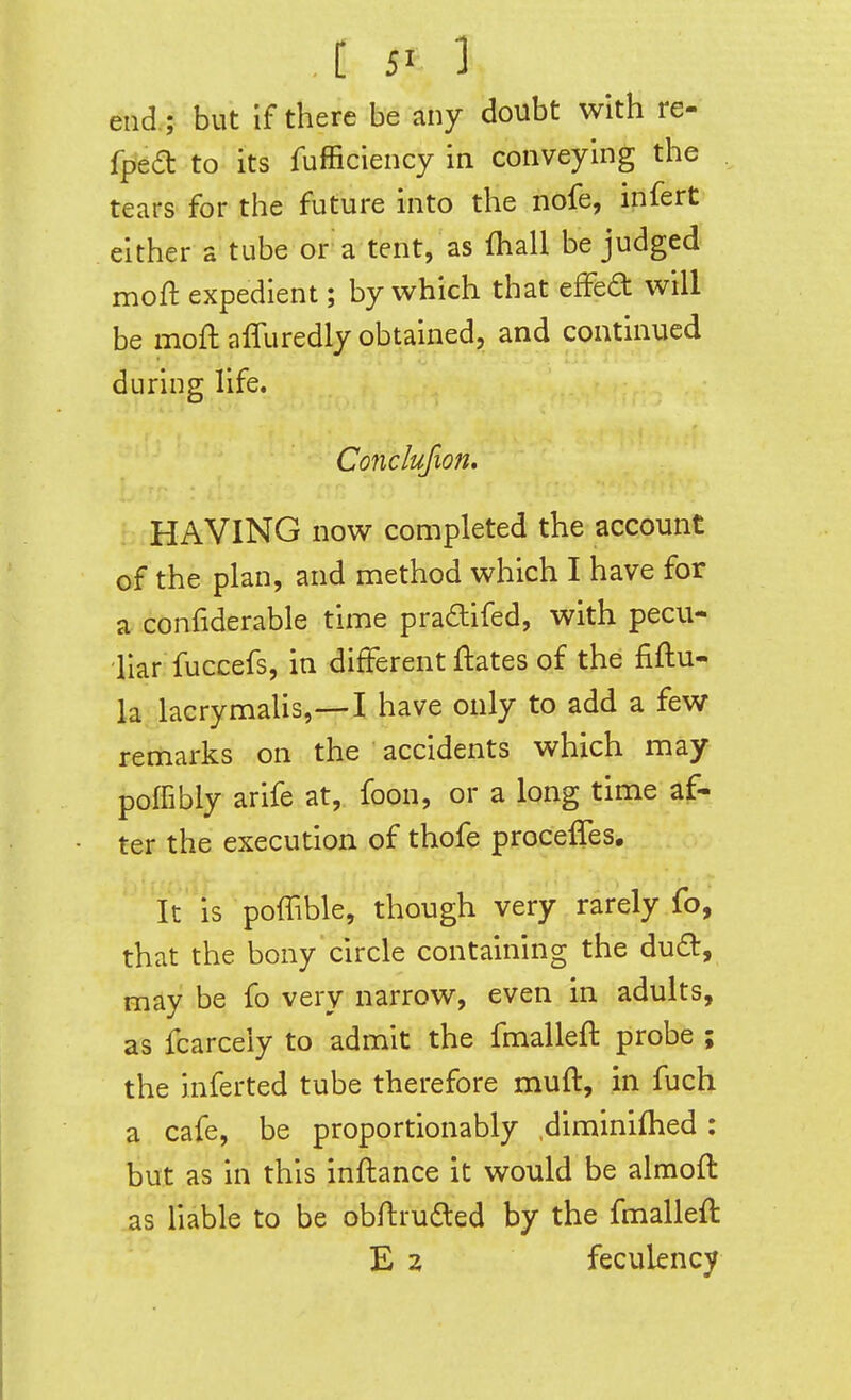 end ; but if there be any doubt with re- fped to its fufficiency in conveying the tears for the future into the nofe, infert either a tube or a tent, as (hall be judged moft expedient; by which that efFed will be moft affuredly obtained, and continued during life. Conclufion. HAVING now completed the account of the plan, and method which I have for a confiderable time pradifed, with pecu- liar fuccefs, in different ftates of the fiftu- la lacrymaUs,—I have only to add a few remarks on the accidents which may poffibly arife at, foon, or a long time af- ter the execution of thofe proceffes. It is poffible, though very rarely fo, that the bony circle containing the dud, may be fo very narrow, even in adults, as fcarceiy to admit the fmalleft probe ; the inferted tube therefore muft, in fuch a cafe, be proportionably diminifhed: but as in this inftance it would be almoft as liable to be obftrudled by the fmalleft E 2 feculency