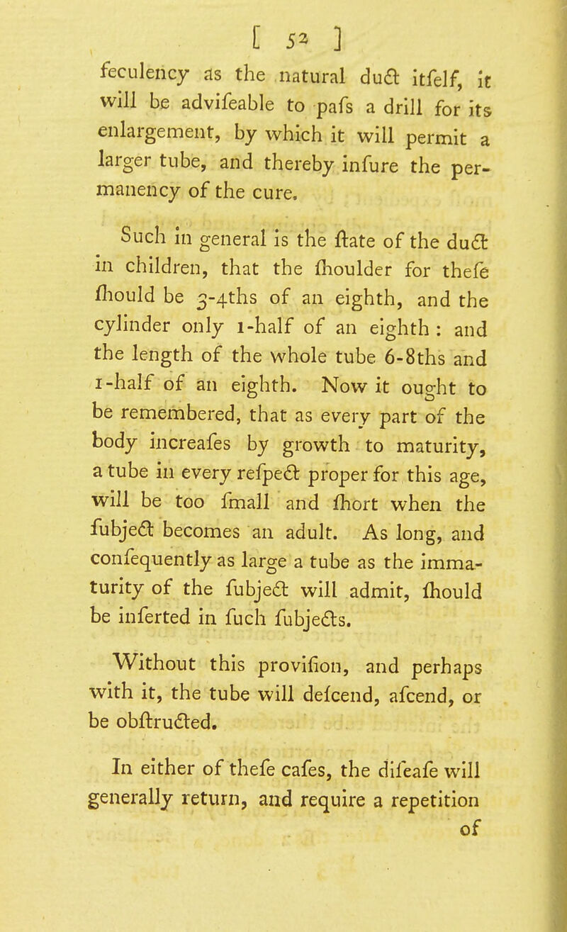 feculeiicy <is the natural dua itfelf, h will be advifeable to pafs a drill for its enlargement, by which it will permit a larger tube, and thereby infure the per- manency of the cure. Such in general is the flate of the dud in children, that the fhoulder for thefe fliould be 3-4ths of an eighth, and the cylinder only i-half of an eighth : and the length of the whole tube 6-8ths and I-half of an eighth. Now it ought to be remembered, that as every part of the body increafes by growth to maturity, a tube in every refpedl proper for this age, will be too fmall and fhort when the fubje^l becomes an adult. As long, and confequently as large a tube as the imma- turity of the fubjea will admit, fhould be inferted in fuch fubjedts. Without this provifion, and perhaps with it, the tube will defcend, afcend, or be obftruded. In either of thefe cafes, the difeafe will generally return, and require a repetition of