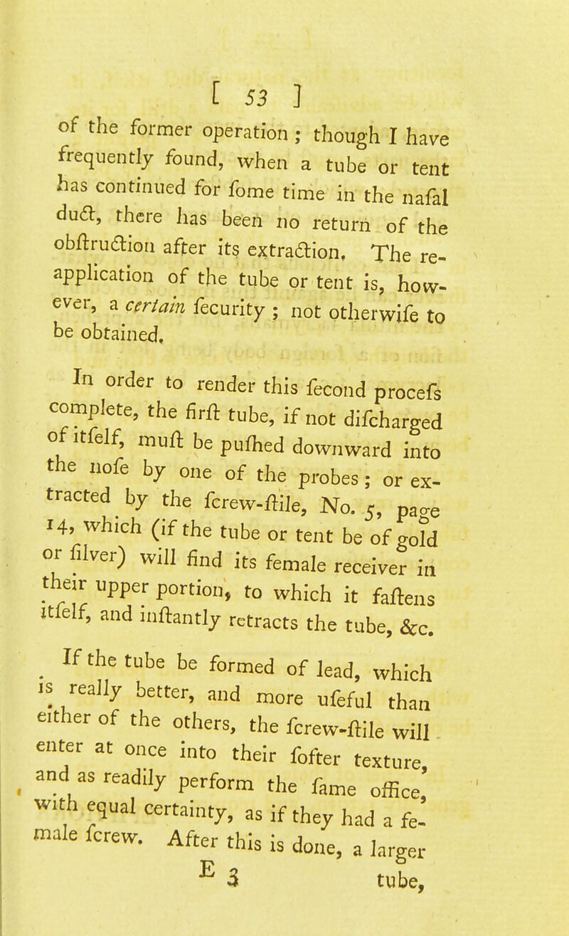 of the former operation ; though I have frequently found, when a tube or tent has continued for fome time in the nafal du<ft, there lias been no return of the obftruaion after its extraftion. The re- application of the tube pr tent is, how- ever, a certain fecurity ; not ptherwife to be obtained. In order to render this fecond procefs complete, the firft tube, if not difcharged ofitfelf, muft be pufhed downward into the nofe by one of the probes; or ex- tracted by the fcrew-ffiie. No. 5, pa^e 14, which (if the tube or tent be of gold or filver) will iind its female receiver in their upper portion, to which it fafteus itlelf, and inftantly retracts the tube, &c, _ If the tube be formed of lead, which 's really better, and more ufeful than either of the others, the fcrew-ftile will enter at once into their fofter texture, _ and as readily perform the fame olBce with equal certainty, as if they had a fj male fcrew. After this is done, a larger E 3 tube.