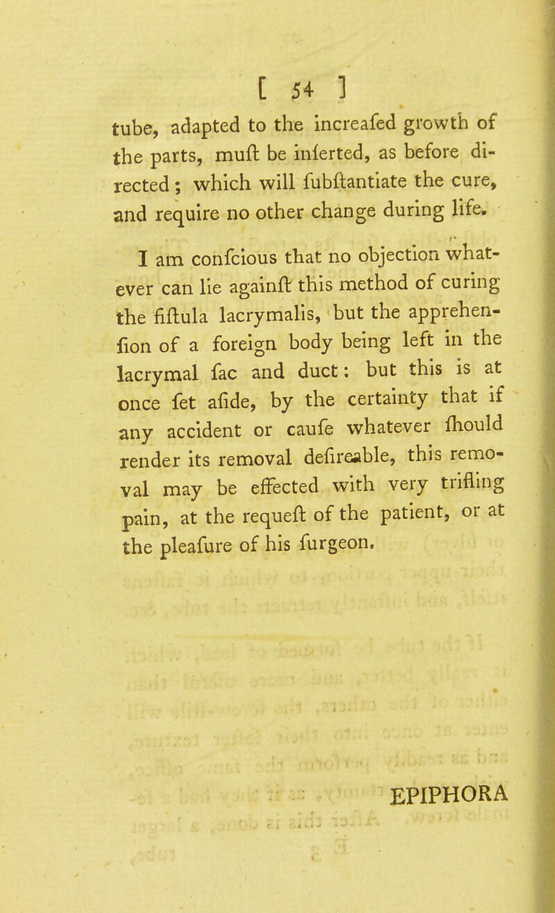 tube, adapted to the increafed growth of the parts, muft be mlerted, as before di- rected ; which will fubftantiate the cure, and require no other change during life. I am confcious that no objection what- ever can lie againft this method of curing the fiftula lacrymalis, but the apprehen- fion of a foreign body being left in the lacrymal fac and duct: but this is at once fet afide, by the certainty that if any accident or caufe whatever fhould render its removal defireable, this remo- val may be effected with very trifling pain, at the requeft of the patient, or at the pleafure of his furgeon. EPIPHORA