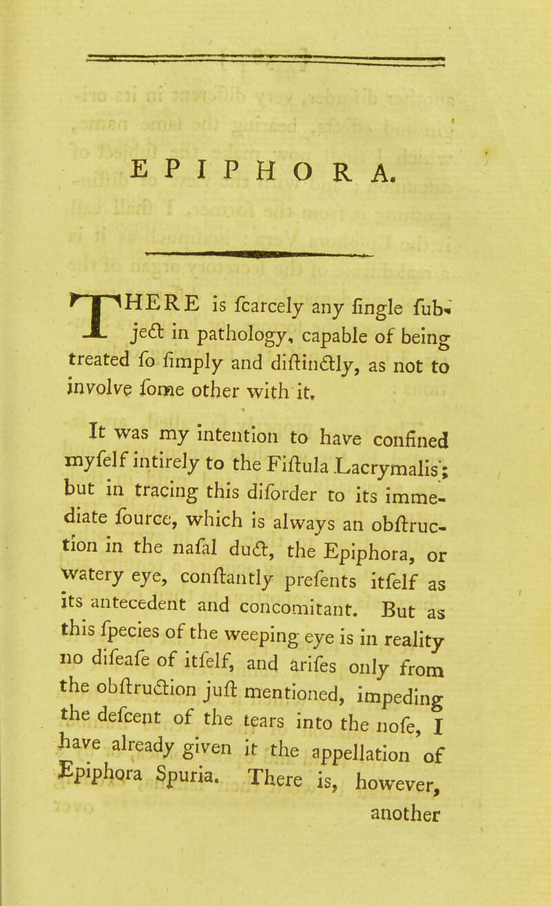 THERE is fcarcelj any fingle fub-i jed in pathology, capable of being treated fo fimply and diftindlly, as not to involve fome other with it. It was my intention to have confined myfelf intirely to the FiflulaLacrymalis; but in tracing this diforder to its imme- diate fource, which is always an obftruc- tion in the nafal dud, the Epiphora, or watery eye, conftantly prefents itfelf as its antecedent and concomitant. But as this fpecies of the weeping eye is in reality no difeafe of itfelf, and arifes only from the obftrudtion juft mentioned, impeding the defcent of the tears into the nofe, I have already given it the appellation'of i:piphQra Spuria. There is, however, another