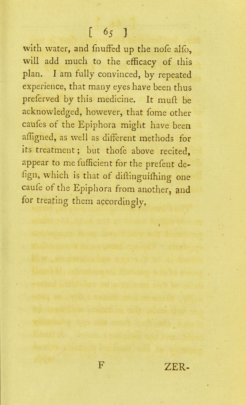 with water, and fnufFed up the nofe alfo, will add much to the efficacy of this plan. I am fully convinced, by repeated experience, that many eyes have been thus preferved by this medicine. It muft be acknowledged, however, that fome other caufes of the Epiphora might have been affigned, as well as different methods for its treatment; but thofe above recited, appear to me fufEcient for the prefent de- fign, which is that of diftinguifhing one caufe of the Epiphora from another, gnd for treating them accordingly, F ZER-