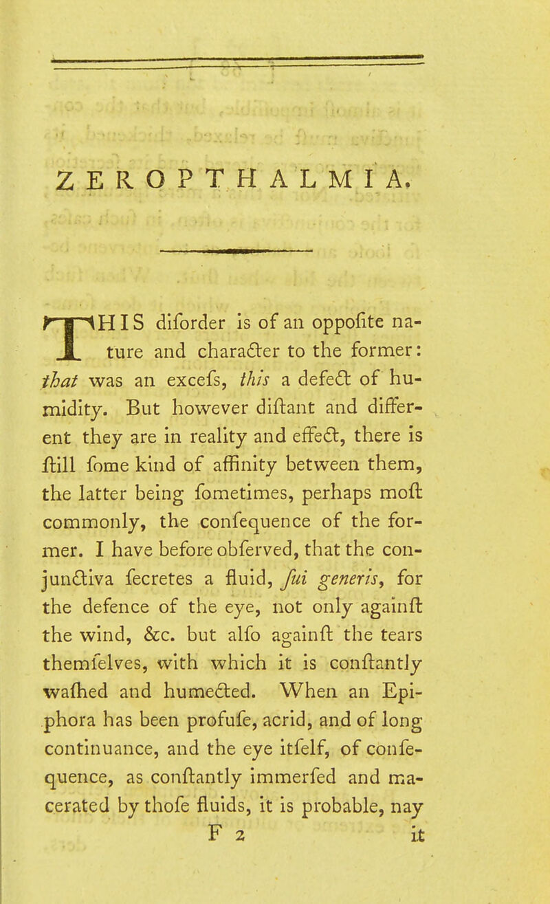 THIS dlforder is of an oppofite na- ture and charader to the former: that was an excefs, this a defed of hu- midity. But however diftant and differ- ent they are in reaUty and efFe6t, there is flill fome kind of affinity between them, the latter being fometimes, perhaps moft commonly, the confequence of the for- mer. I have before obferved, that the con- jundiva fecretes a fluid, fui generis^ for the defence of the eye, not only againfl the wind, &c. but alfo againfl: the tears themfelves, with which it is conftantjy waflied and humected. When an Epi- phora has been profufe, acrid, and of long continuance, and the eye itfelf, of confe- quence, as conftantly immerfed and ma- cerated by thofe fluids, it is probable, nay F 2 it