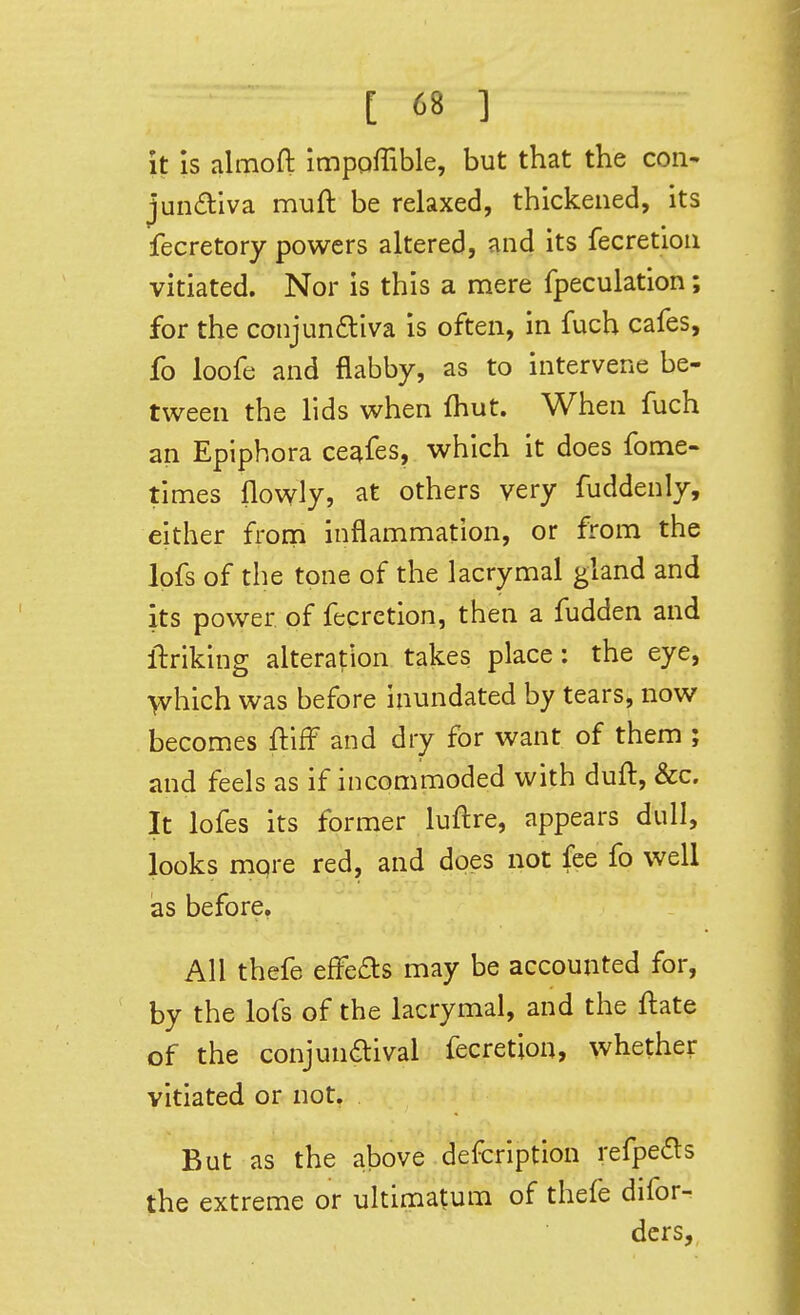 it is almoft impoffible, but that the con- jundiva muft be relaxed, thickened, its fecretory powers altered, and its fecretion vitiated. Nor is this a mere fpeculation; for the conjundliva is often, in fuch cafes, fo loofe and flabby, as to intervene be- tween the lids when fhut. When fuch an Epiphora cesifes, which it does fome- times flowly, at others very fuddenly, either from inflammation, or from the lofs of the tone of the lacrymal gland and its power of fecretion, then a fudden and llriking alteration takes place: the eye, \vhich was before inundated by tears, now becomes fliff and dry for want of them ; and feels as if incommoded with duft, &c. It lofes its former luftre, appears dull, looks mpre red, and does not fee fo well as before. All thefe efFefts may be accounted for, by the lofs of the lacrymal, and the ftate of the conjundlival fecretion, whether vitiated or not. But as the above defcription refpe(5i:s the extreme or ultimatum of thefe difor- dcrs.