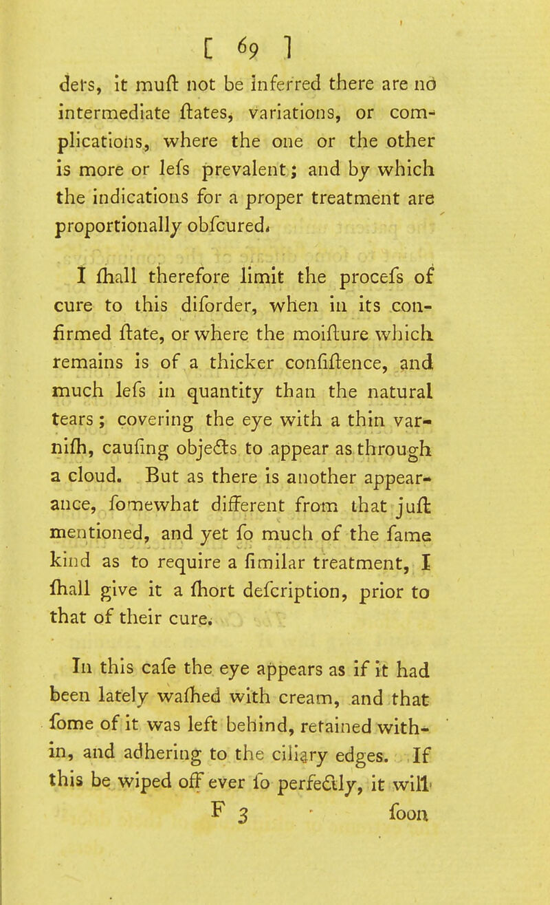 defs, it muft not be inferred there are nd intermediate ftates, variations, or com- plications., where the one or the other is more or lefs prevalent ; and by which the indications for a proper treatment are proportionally obfcured* I fhall therefore limit the procefs of cure to this diforder, when in its con- firmed ftate, or where the moifture which, remains is of a thicker confiflence, .^nd much lefs in quantity than the natural tears; covering the eye with a thin var- nifh, caufing obje(9ts to appear as through a cloud. But as there is another appear- ance, fomewhat different from that juft mentioned, and yet fo much of the fame kind as to require a fimilar treatment, I lhall give it a (hort defcription, prior to that of their cure^ In this cafe the eye appears as if it had been lately wafhed with cream, and that fome of it was left behind, retained with- in, and adhering to the ciliary edges. If this be wiped off ever fo perfedly, it will F 3 fooa