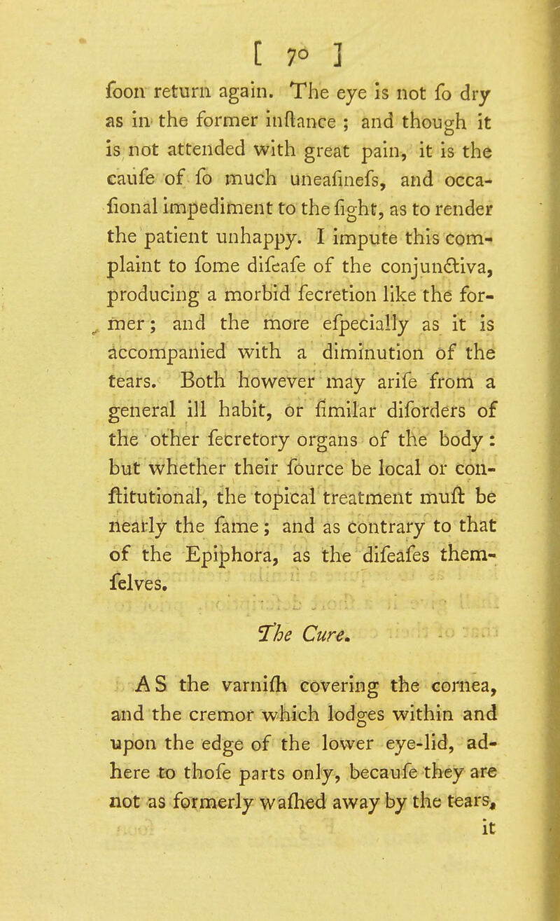 [ 7° ] foon return again. The eye is not fo dry as in' the former inftance ; and though it is not attended with great pain, it is the caiife of fo much uneafinefs, and occa- fional impediment to the fight, as to render the patient unhappy. I impute this com- plaint to fome difeafe of the conjun6:iva, producing a morbid fecretion like the for- ^ fner; and the more efpecially as it is Accompanied with a diminution of th^ tears. Both however may arife from a general ill habit, or fimilar diforders of the other fecretory organs of the body: but whether their fource be local or con- ftitutiofiaif, the to|)icai treatment muft be neatly the fame; and as contrary to that of the Epiphora, as the difeafes them- felves, 'the Cure, AS the varnifh covering the cornea, and the cremor which lodges within and upon the edge of the lower eye-lid, ad- here to thofe parts only, becaufe they ar€ not as formerly wafhed away by the tears^ it