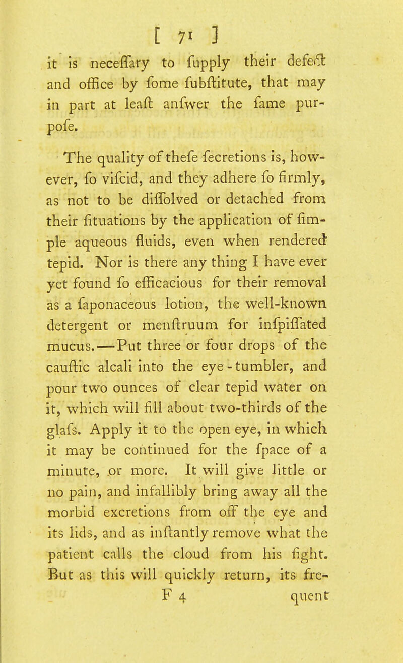 it is neceffary to fupply their defe^l: and office by fome fubftitute, that may in part at leafl anfwer the fame pur- pofe. The quality of thefe fecretions is, how- ever, fo vifcid, and they adhere fo firmly, as not to be diffolved or detached from their fitiiations by the application of Am- ple aqueous fluids, even when rendered tepid. Nor is there any thing I have ever yet found fo efficacious for their removal as a faponaceous lotion, the well-known detergent or menftruum for infpiffated mucus.—Put three or four drops of the cauflic alcali into the eye - tumbler, and pour two ounces of clear tepid water on it, which will fill about two-thirds of the glafs. Apply it to the open eye, in which it may be continued for the fpace of a minute, .or more. It will give little or no pain, and infallibly bring away all the morbid excretions from off the eye and its lids, and as inflantly remove what the patient calls the cloud from his fight. But as tliis will quickly return, its fre- F 4 quent