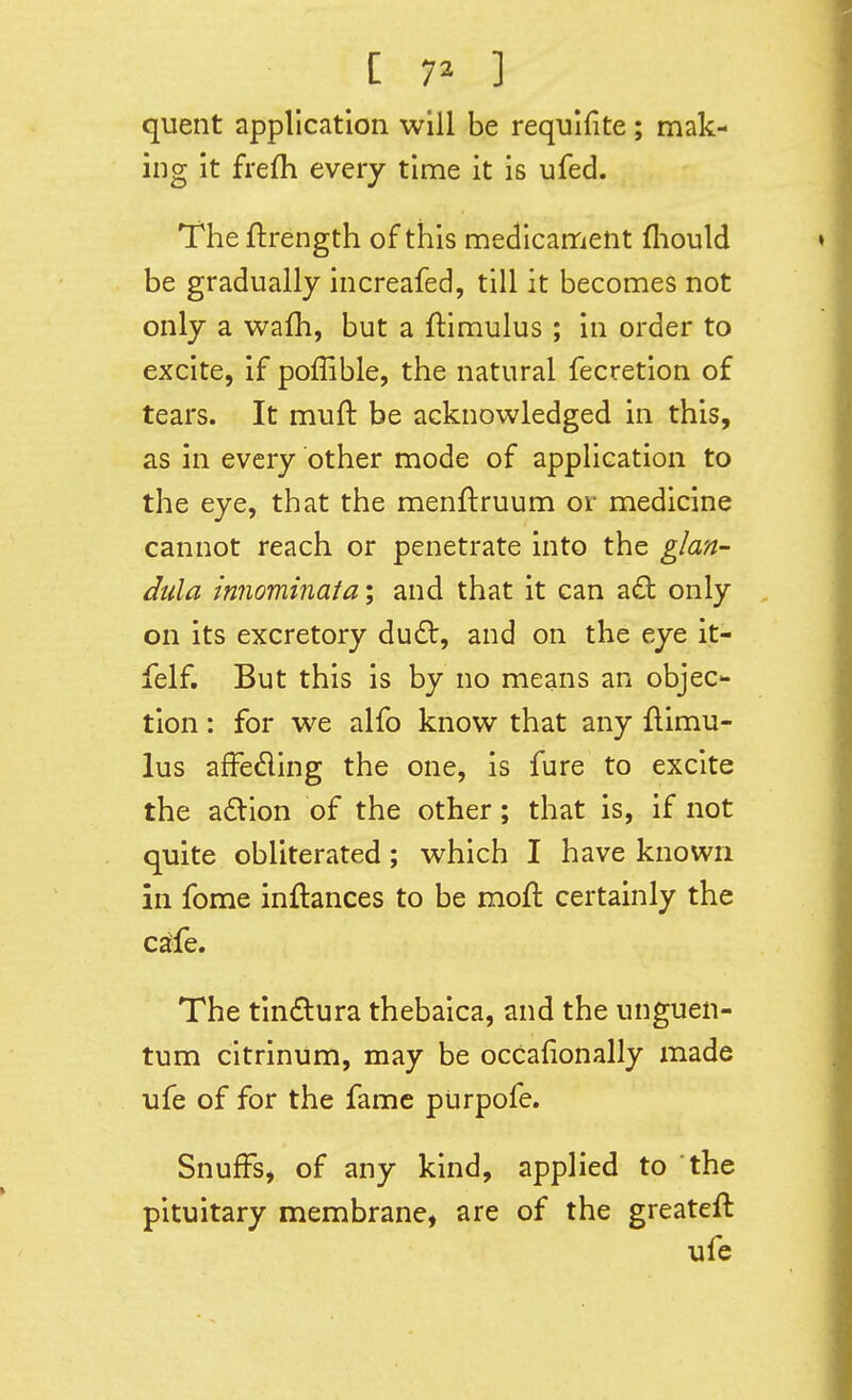 quent application will be requlfite; mak- ing it frefh every time it is ufed. The ftrength of this medicament fliould be gradually increafed, till it becomes not only a wafh, but a flimulus ; in order to excite, if poffible, the natural fecretion of tears. It muft be acknowledged in this, as in every other mode of application to the eye, that the menftruum or medicine cannot reach or penetrate into the glan- dula innominata; and that it can a£t only , on its excretory du(St, and on the eye it- felf. But this is by no means an objec- tion : for we alfo know that any flimu- lus afFeding the one, is fure to excite the a£llon of the other; that is, if not quite obliterated; which I have known in fome inftances to be mofl certainly the C£^fe. The tindura thebaica, and the unguen- tum citrinum, may be occafionally made life of for the fame purpofe. SnufFs, of any kind, applied to the pituitary membrane, are of the greateft ufe