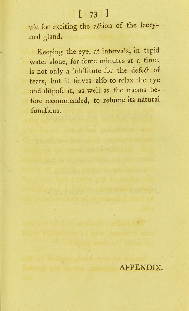 ufe for exciting the a£lion of the lacry- mal gland. Keeping the eye, at intervals, in tepid water alone, for fome minutes at a time, is not only a fubflitute for the defed of tears, but it ferves alfo to relax the eye and difpofe it, as well as the means be- fore recommended, to refume its natural functions. APPENDIX.