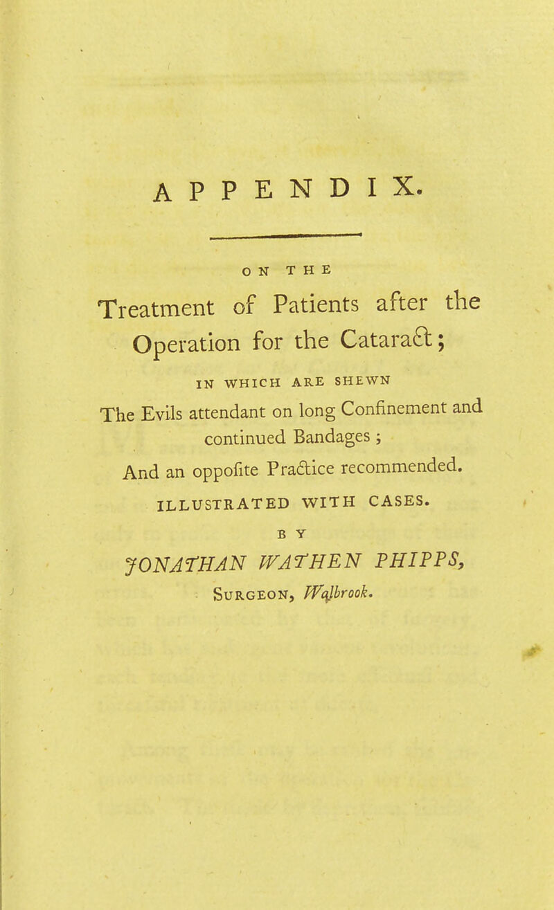 ON THE Treatment of Patients after the Operation for the Cataraft; IN WHICH ARE SHEWN The Evils attendant on long Confinement and continued Bandages ; And an oppofite Pradice recommended. ILLUSTRATED WITH CASES. B Y JONATHAN WAT HEN P HIP PS, ■ Surgeon, ffqlbrook.