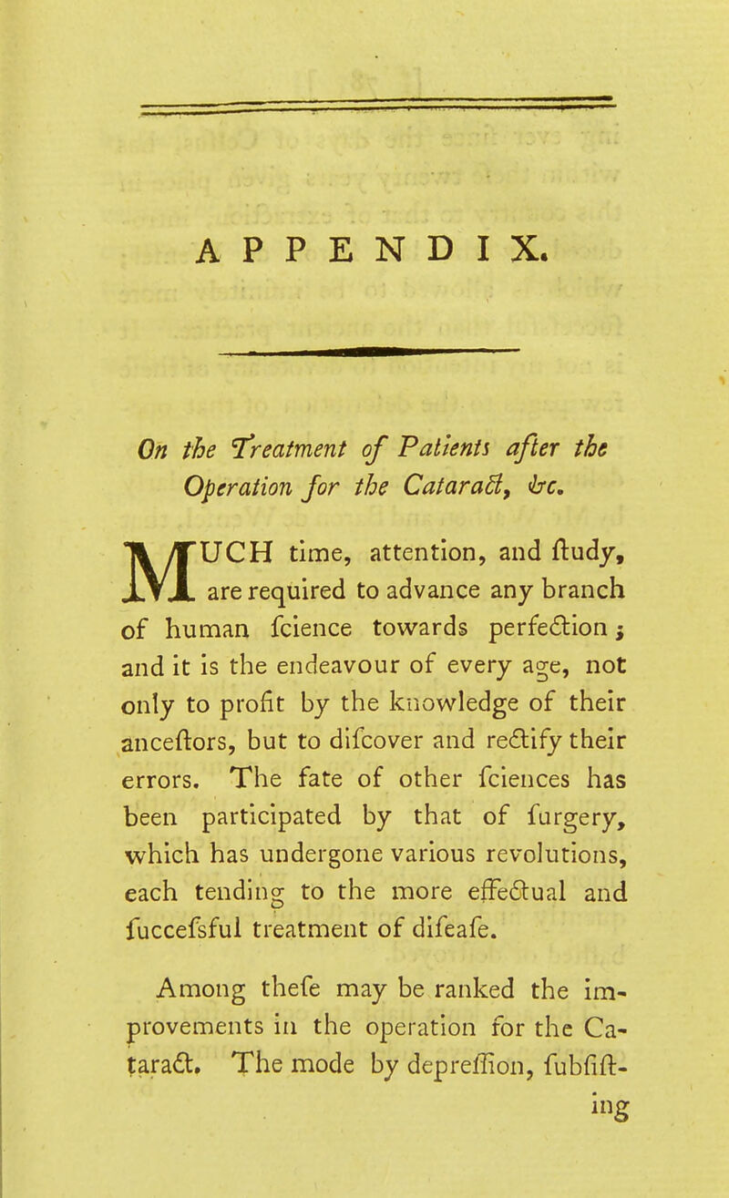 On the I'reatment of Patients after the Operation for the Catara^, fbc, MUCH time, attention, and ftudy, are required to advance any branch of human fcience towards perfection; and it is the endeavour of every age, not only to profit by the knowledge of their anceftors, but to difcover and redlify their errors. The fate of other fciences has been participated by that of furgery, which has undergone various revolutions, each tending to the more efFe6tual and fuccefsful treatment of difeafe. Among thefe may be ranked the im- provements in the operation for the Ca- tarad. The mode by depreffion, fubfift-