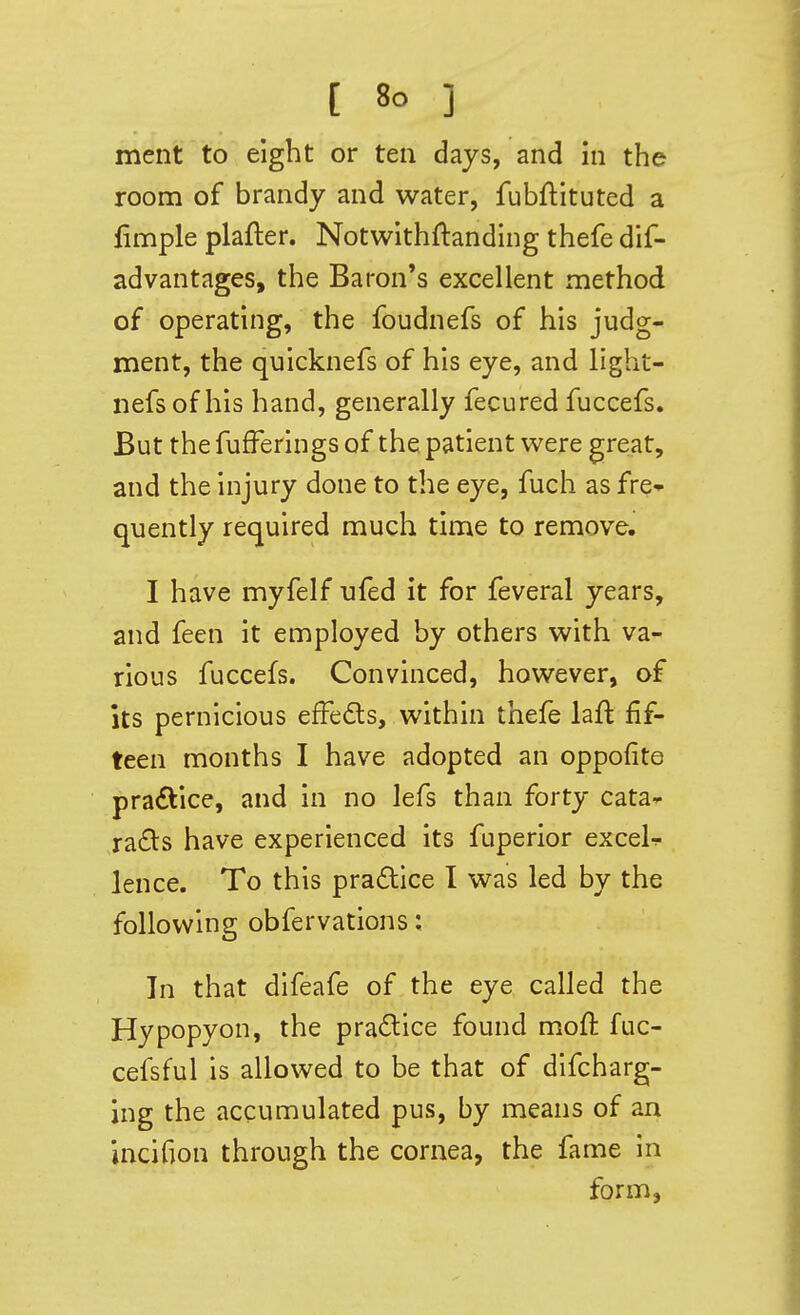 ment to eight or ten days, and in the room of brandy and water, fubftituted a fimple plafter. Notwithftanding thefe dif- advantages, the Baron's excellent method of operating, the foudnefs of his judg- ment, the quicknefs of his eye, and light- nefsof his hand, generally fecured fuccefs. But the fufFerings of the patient were great, and the injury done to the eye, fuch as fre» quently required much time to remove. I have myfelf ufed it for feveral years, and feen it employed by others with va- rious fuccefs. Convinced, however, of its pernicious efFedls, within thefe laft fif- teen months I have adopted an oppofite practice, and in no lefs than forty cata^ ra£ls have experienced its fuperior exceU lence. To this pradlice I was led by the following obfervations: In that difeafe of the eye called the Hypopyon, the practice found moft fuc- cefsful is allowed to be that of difcharg- ing the accumulated pus, by means of an jncifion through the cornea, the fame in form,