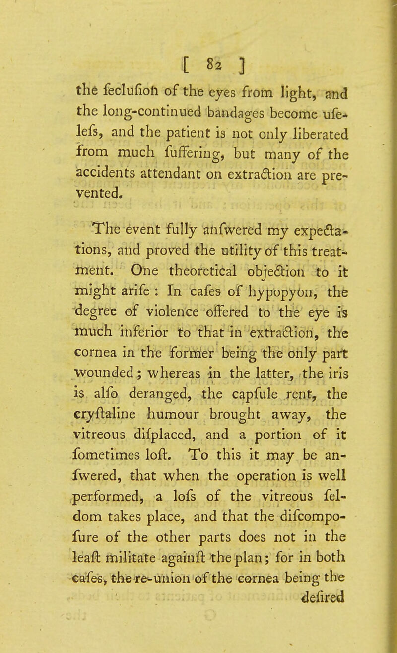 the feclufioh of the eyes from light, and the long-continued bandages become ufe- lefs, and the patient is not only liberated from much fufFering, but many of the accidents attendant on extradion are pre- vented. The event fully aiifwered my expedla- tions, and proved the utility of this treat- ment. One theoretical objedtion to it might arife : In cafes of hypopyon, thfe de gree of violence offered to the eye much inferior to that in extradlion, the cornea in the forriore'r being the only part wounded ; whereas in the latter, the iris is alfo deranged, the capfule rent, the cryftaline humour brought away, the vitreous difplaced, and a portion of it fometimes loft. To this it may be an- fwered, that when the operation is well .performed, a lofs of the vitreous fel- dom takes place, and that the difcompo- fure of the other parts does not in the leaft militate againft the plan; for in both cafes, the're<-union of the cornea being the ^efired