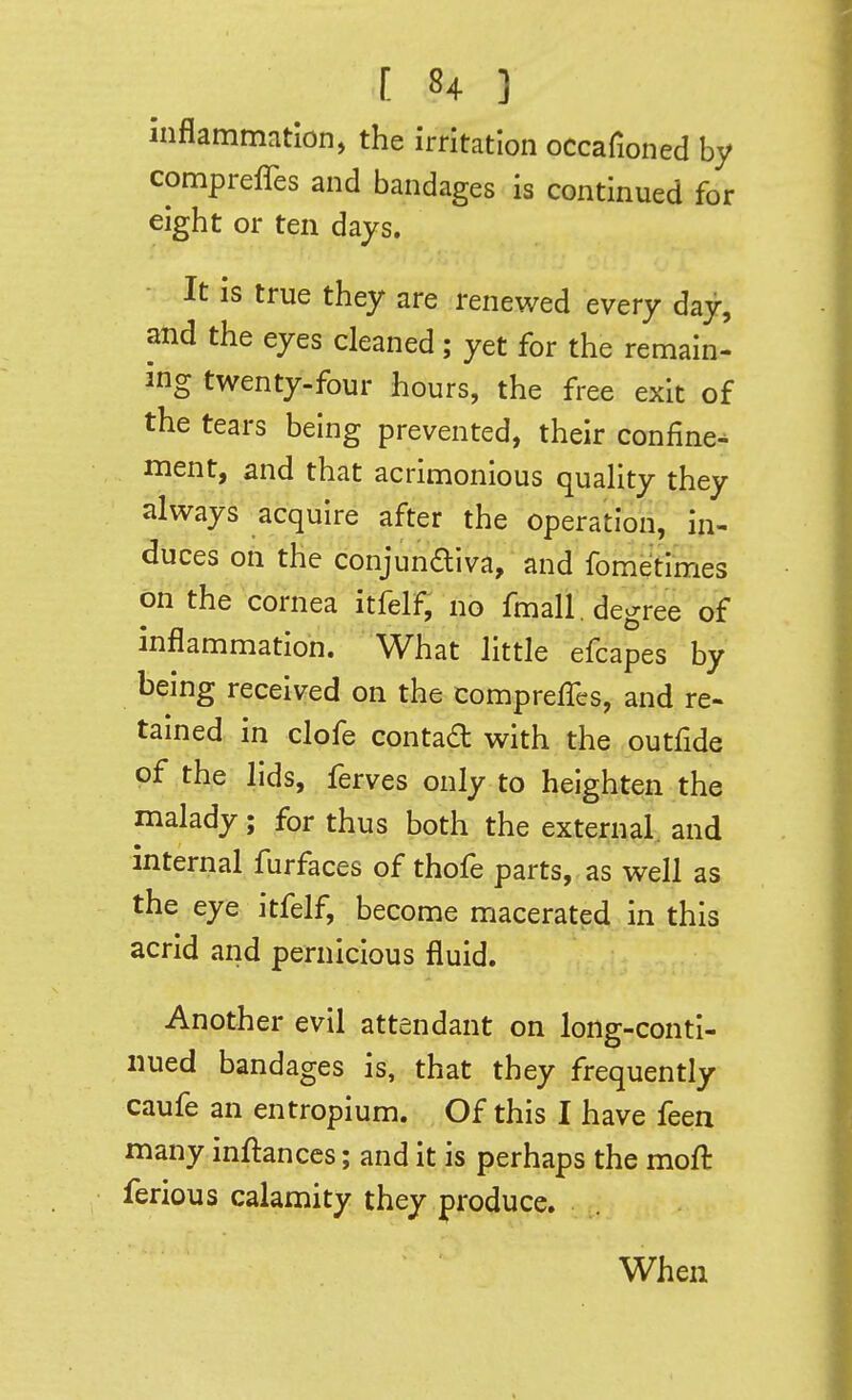 Inflammation, the irritation occafioned by compreffes and bandages is continued for eight or ten days. It is true they are renewed every day, and the eyes cleaned; yet for the remain- ing twenty-four hours, the free exit of the tears being prevented, their confine^ ment, and that acrimonious quahty they always acquire after the operation, in- duces on the conjunaiva, and fometimes on the cornea itfelf, no fmall. degree of inflammation. What little efcapes by being received on the comprefTes, and re- tained in clofe contad with the outfide of the lids, ferves only to heighten the malady; for thus both the external and internal furfaces of thofe parts, as well as the eye itfelf, become macerated in this acrid and pernicious fluid. Another evil attendant on long-conti- nued bandages is, that they frequently caufe an entropium. Of this I have feen many inftances; and it is perhaps the moft ferious calamity they produce. When