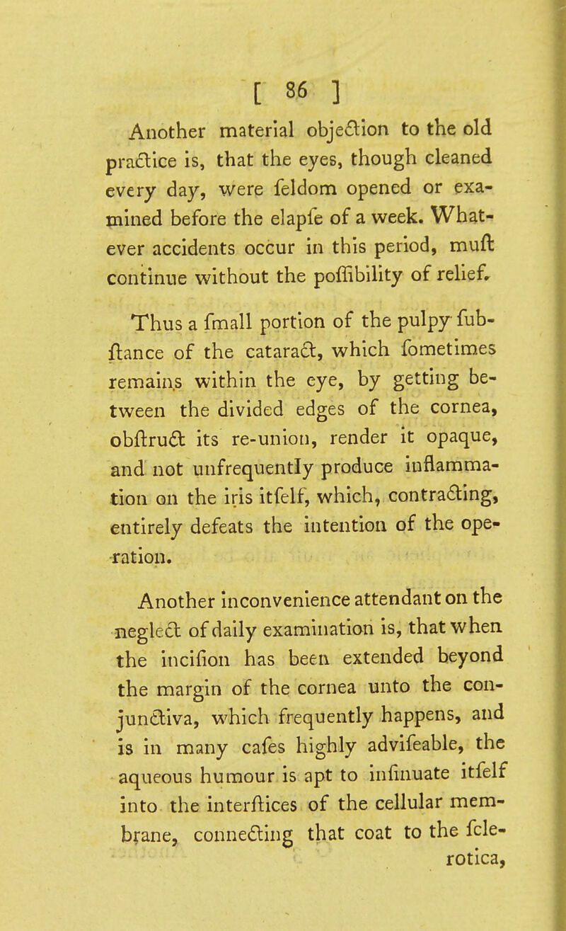 Another material obje£lion to the old pradice is, that the eyes, though cleaned every day, were feldom opened or exa- mined before the elapfe of a week. What- ever accidents occur in this period, muft continue without the poffibility of relief. Thus a fmall portion of the pulpy fub- ftance of the catara£t, which fometlmes remains within the eye, by getting be- tween the divided edges of the cornea, obftru£t its re-union, render it opaque, and not unfrequently produce inflamma- tion on the iris itfelf, which, contradling, entirely defeats the intention of the ope- ration. Another Inconvenience attendant on the neglect of daily examination is, that when the incifion has been extended beyond the margin of the cornea unto the con- junctiva, which frequently happens, and is in many cafes highly advifeable, the aqueous humour is apt to infinuate itfelf into the interftices of the cellular mem- brane, connefling that coat to the fcle- • rotica,