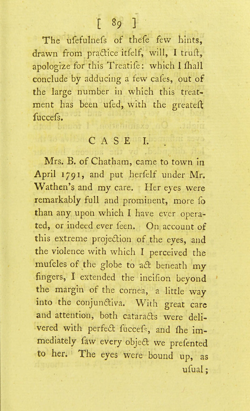 The ufefulnefs of thefe few hints, drawn from pradice itfelf, will, I truft, apologize for this Treatife: which 1 fliall conclude by adducing a few cafes, out of the large number in which this treat- ment has been ufed, with the greatefl; fuccefs. C A S E I. Mrs. B. of Chatham, came to town in April 1791, and put herfelf under Mr. Wathen's and my care. Her eyes were remarkably full and prominent, more fo than any upon which I have ever opera- ted, or indeed ever feen. On account of this extreme projection of the eyes, and the violence with which I perceived the mufcles of the globe to a6t beneath my fingers, I extended the incifion beyond the margin of the cornea, a little way into the conjundiva. With great care and attention, both cataraCls were deli- vered with perfed fuccef?, and fhe im- mediately faw every objed we prefented to her. The eyes were bound up, as ufual;