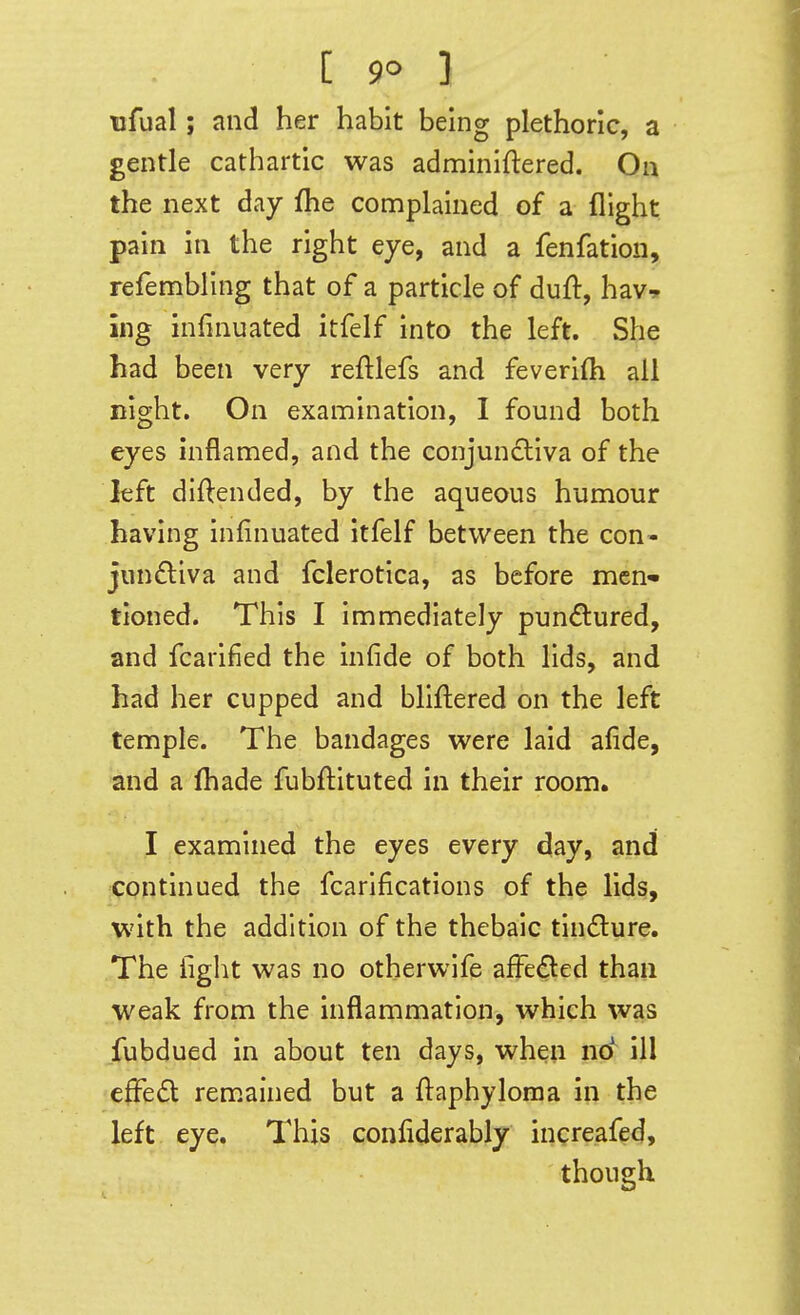 [ 9° ] Bfual; and her habit being plethoric, a gentle cathartic was adminiftered. On the next day fhe complained of a flight pain in the right eye, and a fenfation, refembling that of a particle of duft, hav-. ing infinuated itfelf into the left. She had been very reftlefs and feveri(h all night. On examination, I found both eyes hiflamed, and the conjundiva of the left diftended, by the aqueous humour having infinuated itfelf between the con- junftiva and fclerotica, as before mcn« tioned. This I immediately pun6:ured, and fcarified the infide of both lids, and had her cupped and bliftered on the left temple. The bandages were laid afide, and a (hade fubftituted in their room. I examined the eyes every day, and continued the fcarlfications of the lids, with the addition of the thebaic tincture. The ilglit was no otherwife afFe£led than weak from the inflammation, which was fubdued in about ten days, when no^ ill effect remained but a ftaphyloma in the left eye. This confiderably increafed, though