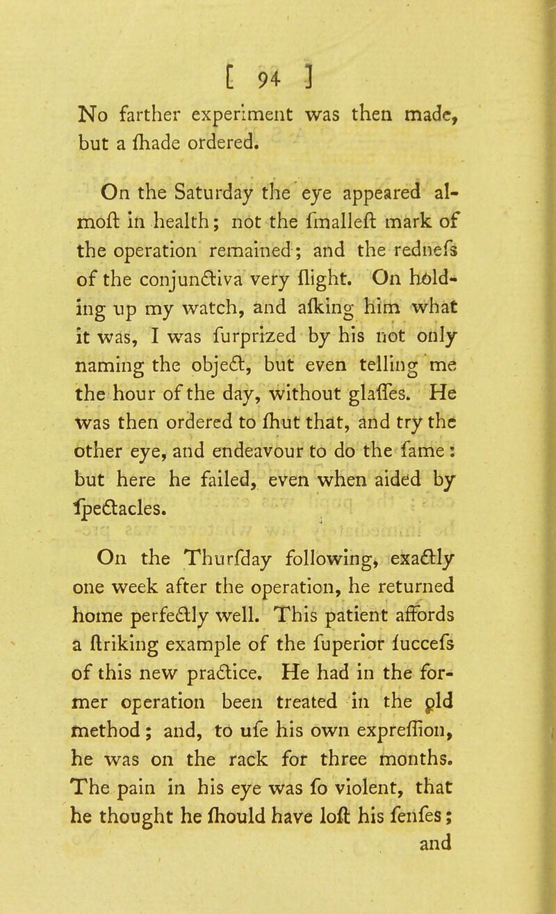 No farther experiment was then made, but a {hade ordered. On the Saturday the eye appeared al- moft in health; not the fmalleft mark of the operation remained; and the rednefs of the conjunctiva very flight. On hbld- ing up my watch, and alking him what it was, I was furprized by his not only naming the obje6t, but even telling me the hour of the day, without glafles. He was then ordered to fhut that, and try the other eye, and endeavour to do the fame : but here he failed, even when aided by Ipeftacles. On the Thurfday following, exactly one week after the operation, he returned home perfedly well. This patient affords a ftriking example of the fuperlor luccefs of this new pra£lice. He had in the for- mer operation been treated in the pld method ; and, to ufe his own expreflion, he was on the rack for three months. The pain in his eye was fo violent, that he thought he fliould have loft his fenfes; and