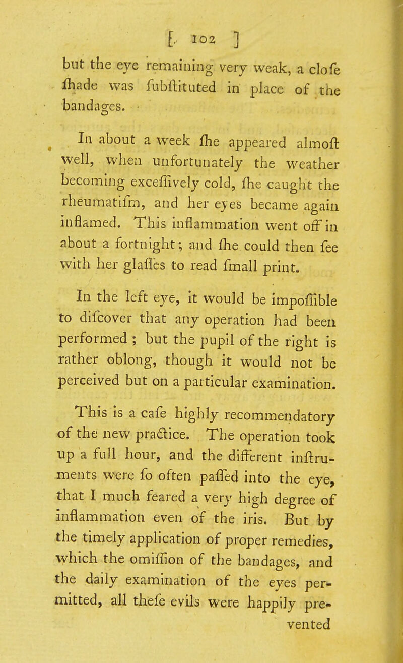 but the eye remaining very weak, a clofe fliade was fubftituted in place of the bandages. • In about a week fhe appeared ahnoft well, when unfortunately the weather becoming exceffively cold, (he caught the rheumatifm, and her e>es became again inflamed. This inflammation went off in about a fortnight; and fhe could then fee with her glafles to read fmall print. In the left eye, it would be impoffible to difcover that any operation had been performed ; but the pupil of the right is rather oblong, though it would not be perceived but on a particular examination. This is a cafe highly recommendatory of the new pradice. The operation took up a full hour, and the difl^erent inftru- ments were fo often paffed into the eye, that I much feared a very high degree of inflammation even of the iris. But by the timely application of proper remedies, which the omiffion of the bandages, and the daily examination of the eyes per- mitted, all thefe evils were happily pre- vented