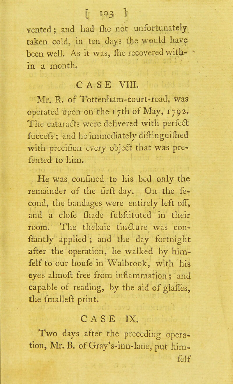 [ 1 vented; and had flie not unfortunately- taken cold, in ten days llie would have been well. As it was, fhe recovered with- in a month. CASE VIII. Mr. R. of Tottenham-court-road, was operated upon on the i 7th of May, 1792. The cataracS^s were dehvered with perfed fuccefs; and he immediately diftinguifhed with precifion every objedli that was pre- fented to him. He was confined to his bed only the remainder of the firft day. On the fe- cond, the bandages were entirely left off, and a clofe (hade fubftituted in their room. The thebaic tin£lure was con- flantiy applied ; and the day fortnight after the operation, he walked by him- felf to our houfe in Waibrook, with his eyes almoft free from inflammation ; and capable of reading, by the aid of glafles, the fmalleft print. C A S E IX. Two days after the preceding opera- tion, Mr. B. of Gray's-inn-lane, put him- felf