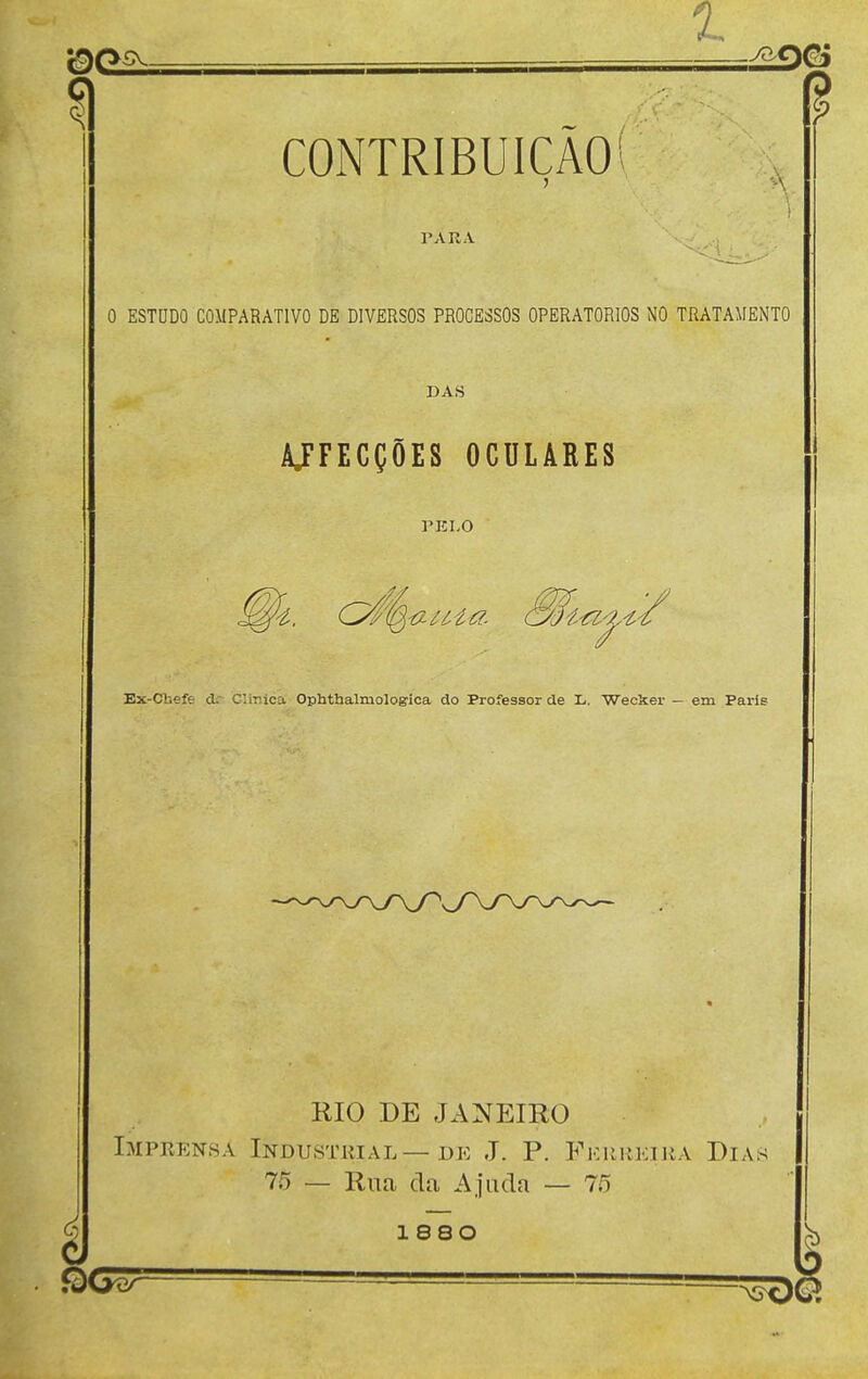 1. 9o CONTRIBUIÇÃO PARA O ESTUDO COMPARATIVO DE DIVERSOS PROCESSOS OPERATÓRIOS NO TRATAMENTO DAS AJFECÇÕES OCULARES PELO Ex-Cbefe (te Clinica Ophthalmologioa do Professor de L. Wecker — em Paris RIO DE JANEIRO Imprensa Industkial—de J. P. Fkrkeijía Dias 75 — Rua da Ajuda — 75 1 8SO