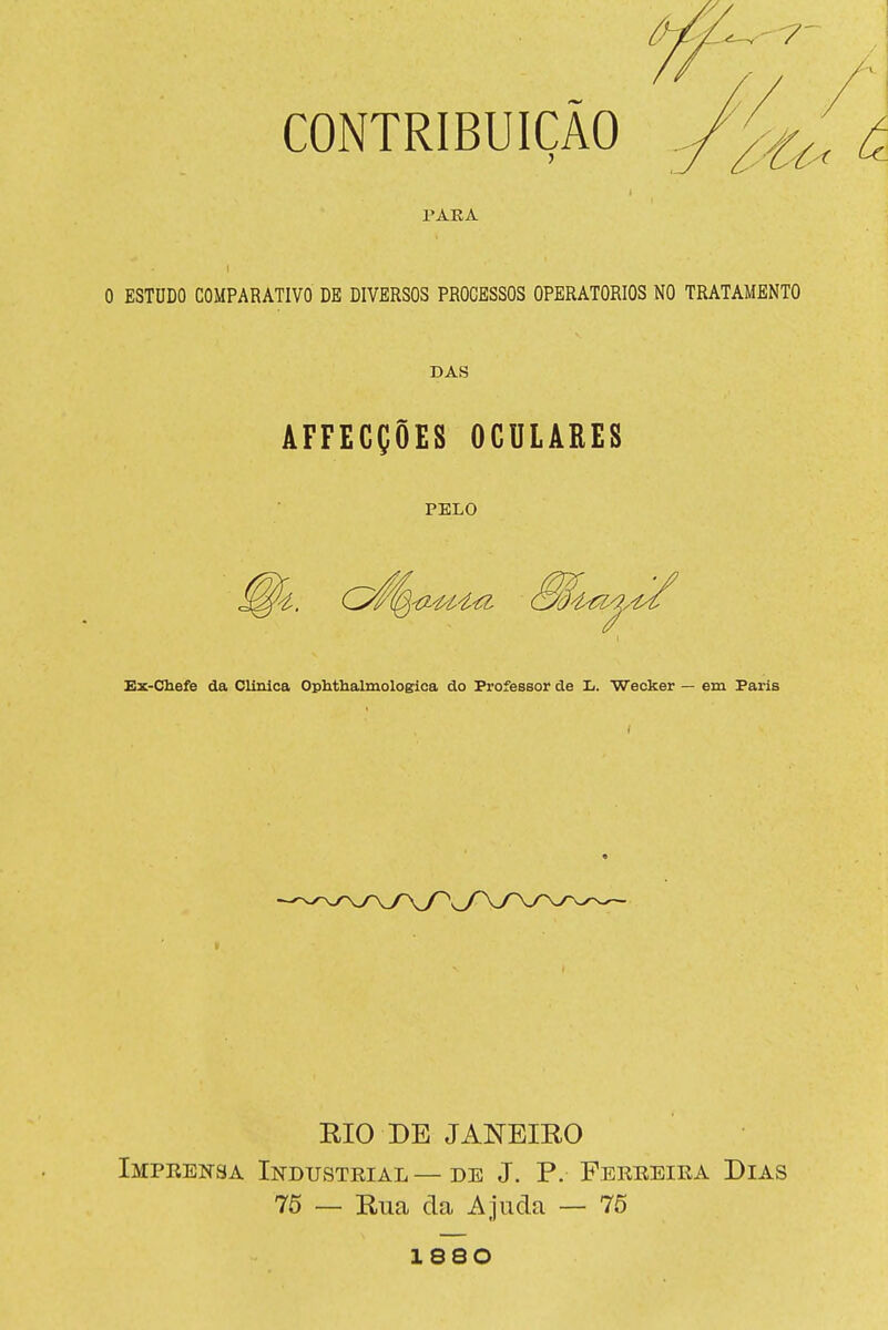 CONTRIBUIÇÃO PARA O ESTUDO COMPARATIVO DE DIVERSOS PROCESSOS OPERATÓRIOS NO TRATAMENTO DAS AFFECÇÕES OCULARES PELO Ex-Chefe da Clinica Ophthalmologica do Professor de L. Wecker — em Paris RIO DE JANEIRO Impeensa Industeial — DE J. P. Ferreira Dias 75 — Rua da Ajuda — 75 1880