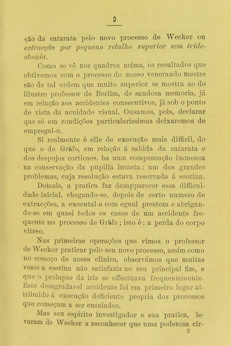 ção da catarata pelo novo processo de Wecker ou extracção por pequeno retaUio superior sem iride- ctomia. Como se vê nos quadros acima, os resultados que obtivemos com o processo do nosso venerando mestre são de tal ordem que muito superior se mostra ao do illustre professor de Berlim, de saudosa memoria, já em relação aos accidentes consecutivos. Já sob o ponto de vista da acuidade visual. Ousamos, pois, declarar que só em condições particularíssimas deixaremos de empregal-o. Si realmente é elle de execução mais difficil, do que o de Grafe, em relação á saMda da catarata e dos despojos corticaes, ha uma compensação immensa na conservação da pupillá intacta: um dos grandes problemas, cuja resolução estava reservada á eserina. Dernais, a pratica faz desajpparecer essa diíficul- dade inicial, chegando-se, depois de certo numero de extracções, a executal-a com egual presteza e a.brigan- do-se em quasi todos os casos de um accidente fre- quente no processo de G-ràfe ; isto é: a perda do corpo vitreo. ISTas x^rimeiras operações que vimos o professor de Wecker praticar pelo seu novo processo, assim como no começo de nossa clinica, observámos que muitas vezes a eserina não satisfazia ao seu principal fim, e que o prolapso da iris se effectuava frequentemente. Este desagradável accidente foi em primeiro logar at- tribuido á execução deficiente própria dos processos que começam a ser ensaiados. Mas seu espirito investigador e sua pratica, le- varam de Wecker a reconhecer que uma poderosa cir- 2