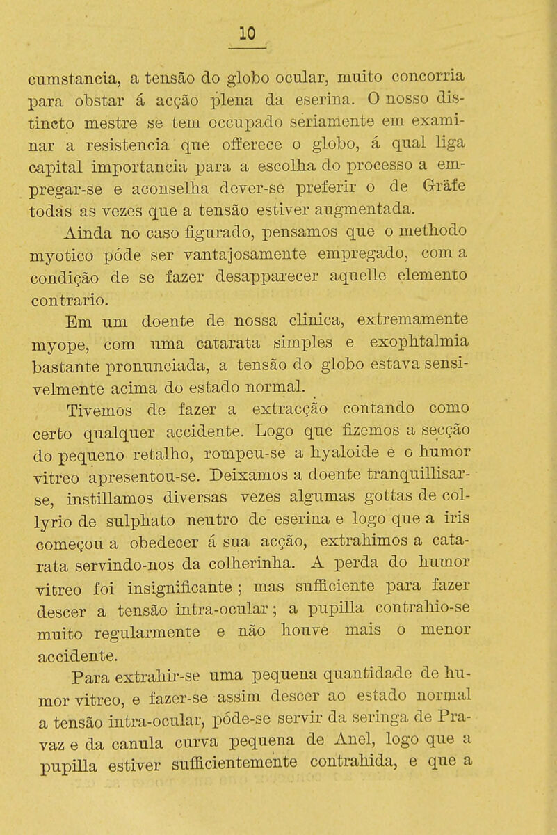cnmstancía, a tensão do globo ocular, muito concorria para obstar á acção plena da eserina. O nosso dis- tincto mestre se tem occupado seriamente em exami- nar a resistência que offerece o globo, á qual liga capital importância para a escolha do processo a em- pregar-se e aconselha dever-se preferir o de Grafe todas as vezes que a tensão estiver augmentada. Ainda no caso figurado, pensamos que o methodo myotico pôde ser vantajosamente empregado, com a condição de se fazer desapparecer aquelle elemento contrario. Em um doente de nossa clinica, extremamente myope, com uma catarata simples e exophtalmia bastante pronunciada, a tensão do globo estava sensi- velmente acima do estado normal. Tivemos de fazer a extracção contando como certo qualquer accidente. Logo que fizemos a secção do pequeno retalho, rompeu-se a hyaloide è o humor vitreo apresentou-se. Deixamos a doente tranquillisar- se, instillamos diversas vezes algumas gottas de col- lyrio de suliahato neutro de eserina e logo que a iris começou a obedecer á sua acção, extrahimos a cata- rata servindo-nos da colherinha. A perda do humor vitreo foi insignificante ; mas sufiSciente para fazer descer a tensão intra-ocular; a pupilla contrahio-se muito regularmente e não houve mais o menor accidente. Para extrahir-se uma pequena quantidade de hu- mor vitreo, e fazer-se assim descer ao estado normal a tensão intra-ocular, póde-se servir da seringa de Pra- vaz e da cânula curva pequena de Anel, logo que a pupilla estiver sufficientemente contrahida, e que a