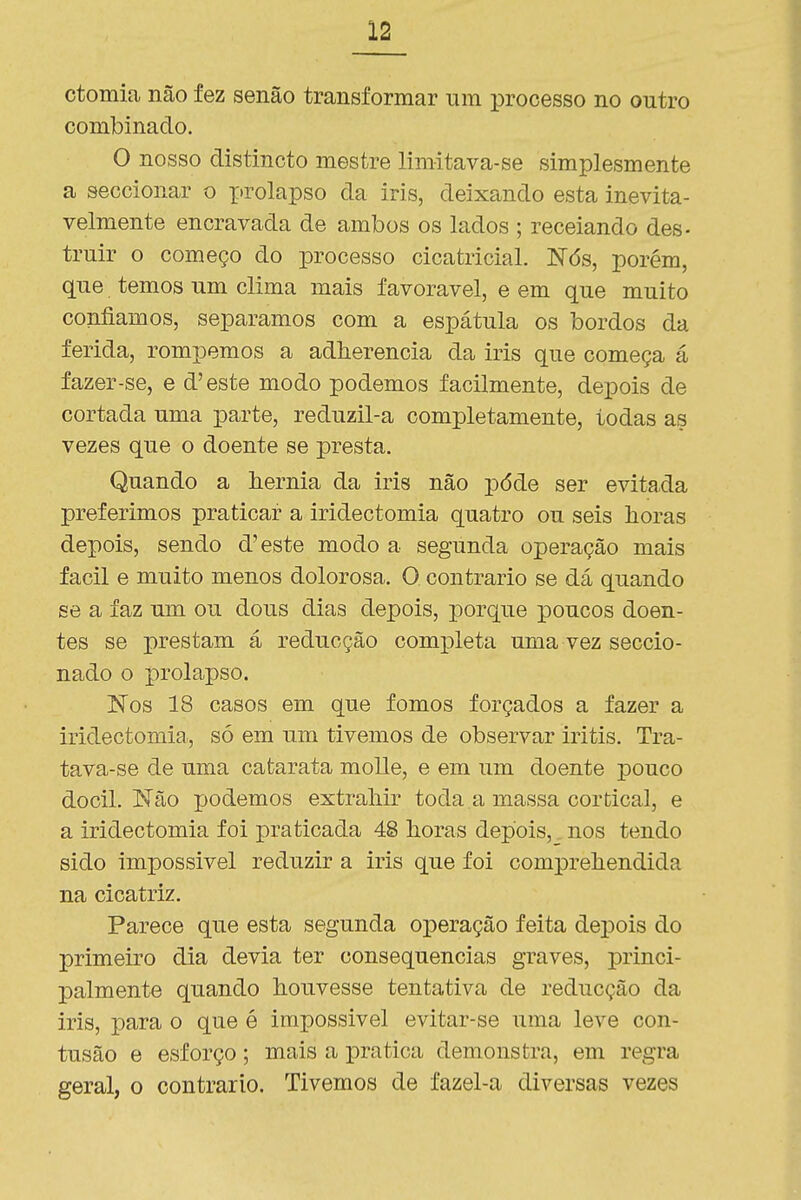 ctomia não fez senão transformar um processo no outro combinado. O nosso distinoto mestre limitava-se simplesmente a seccionar o ftrolapso da iris, deixando esta inevita- velmente encravada de ambos os lados ; receiando des- truir o começo do processo cicatricial. Nós, porém, que temos um clima mais favorável, e em que muito confiamos, separamos com a espátula os bordos da ferida, rompemos a adherencia da iris que começa á fazer-se, e d'este modo podemos facilmente, depois de cortada uma parte, reduzil-a completamente, todas as vezes que o doente se presta. Quando a hérnia da iris não pôde ser evitada preferimos praticar a iridectomia quatro ou seis horas depois, sendo d'este modo a segunda operação mais fácil e muito menos dolorosa. O contrario se dá quando se a faz um ou dous dias depois, porque poucos doen- tes se j)restam á reducção comjDleta uma vez seccio- nado o prolapso. Nos 18 casos em que fomos forçados a fazer a iridectomia-, só em um tivemos de observar iritis. Tra- tava-se de uma catarata molle, e em um doente pouco dócil. Não podemos extrahir toda.a massa cortical, e a iridectomia foi praticada 48 horas depois,. nos tendo sido impossível reduzir a iris que foi comprehendida na cicatriz. Parece que esta segunda operação feita depois do primeiro dia devia ter consequências graves, princi- palmente quando houvesse tentativa de reducção da iris, para o que é impossível evitar-se uma leve con- tusão e esforço; mais a pratica demonstra, em regra geral, o contrario. Tivemos de fazel-a diversas vezes