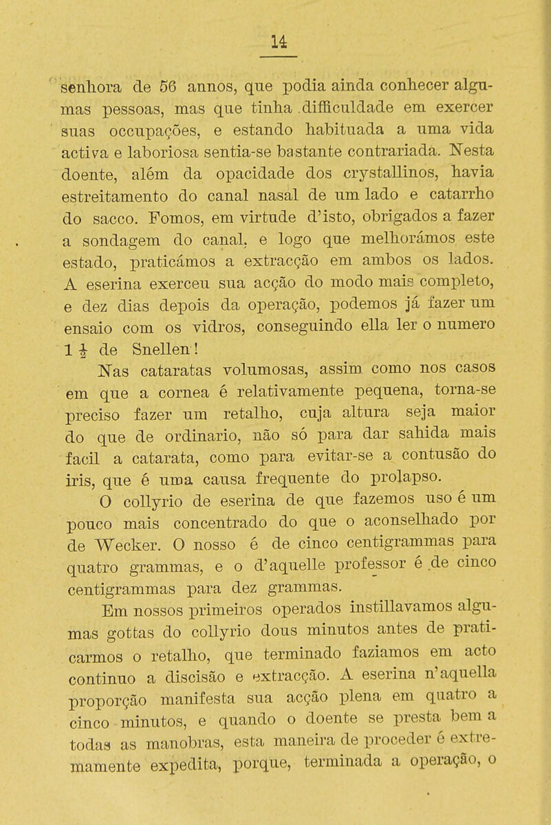 sfenliora de 56 annos, que podia ainda conliecer algu- mas pessoas, mas que tinha . dificuldade em exercer suas occiipações, e estando habituada a uma vida activa e laboriosa sentia-se bastante contrariada. Nesta doente, além da opacidade dos crystallinos, havia estreitamento do canal nasal de um lado e catarrho do sacco. Fomos, em virtude d'isto, obrigados a fazer a sondagem do canal, e logo que melhorámos este estado, praticámos a extracção em ambos os lados. A eserina exerceu sua acção do modo mais completo, e dez dias depois da operação, podemos Já fazer um ensaio com os vidros, conseguindo ella ler o numero 1 ^ de Snellen ! Nas cataratas volumosas, assim como nos casos em que a córnea é relativamente pequena, torna-se preciso fazer um retalho, cuja altura seja maior do que de ordinário, não só para dar sahida mais fácil a catarata, como para evitar-se a contusão do iris, que é uma causa frequente do prolapso. O collyrio de eserina de que fazemos uso é um pouco mais concentrado do que o aconselhado por de Wecker. O nosso é de cinco centigrammas para quatro grammas, e o d'aquelle professor é de cinco centigrammas para dez grammas. Em nossos primeiros operados instillavamos algu- mas gottas do collyrio dous minutos antes de prati- carmos o retalho, que terminado fazíamos em acto continuo a discisão e extracção. A eserina n'aquella proporção manifesta sua acção plena em quatro a cinco minutos, e quando o doente se presta bem a todas as manobras, esta maneira de proceder é extre- mamente expedita, porque, terminada a operação, o