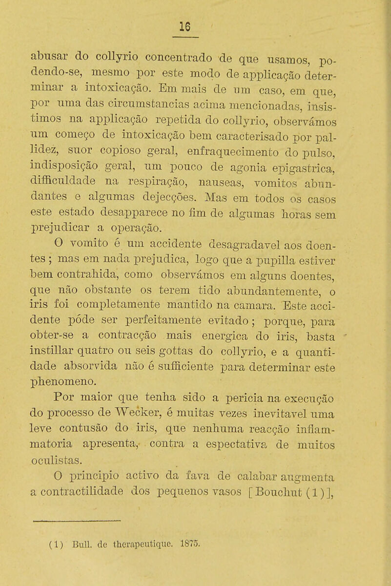 abusar do collyrio concentrado de que usamos, po- dendo-se, mesmo por este modo de applicação deter- minar a intoxicação. Em mais de um caso, em que, por uma das circumstancias acima mencionadas, insis- timos na applicação repetida do collyrio, observámos um começo de intoxicação bem caracterisado por pal- lidez, suor copioso geral, enfraquecimento do pulso, indisposição geral, um pouco de agonia epigastrica, difficuldade na respiração, náuseas, vómitos abun- dantes e algumas dejecções. Mas em todos os casos este estado desapparece no fim de algumas horas sem prejudicar a operação, O vomito é um accidente desagradável aos doen- tes ; ma.s em nada prejudica, logo que a pupilla estiver bem contraliida, como observámos em alguns doentes, que não obstante os terem tido abundantemente, o iris foi completamente mantido na camará. Este acci- dente pôde ser perfeitamente evitado; porque, para obter-se a contracção mais enérgica do iris, basta instillar quatro ou seis gottas do collyrio, e a quanti- dade absorvida não é suíficiente para determinar este plienomeno. Por maior que tenha sido a pericia na execução do processo de Wecker, é muitas vezes inevitável uma leve contusão do iris, que nenhuma reacção inflam- matoria apresenta, contra a espectativa de muitos oculistas. O principio activo da fava de calabar augmenta a contractilidade dos pequenos vasos [ Bouchut (1) ], (1) Buli. dc tlicrapeutique. 1875.