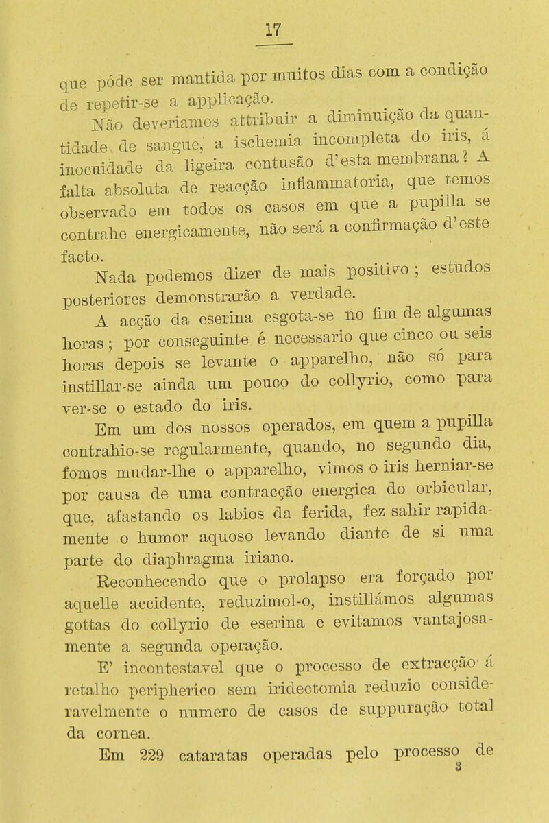 ,iue pôde ser mantida por muitos dias com a condição de repetir-se a applicação. ^ ^ mio deveriamos afcfcribiiir a diminuição da quan- tidade, de sangue, a iscliemia incompleta do ms a inocuidade da ligeira contusão d'esta membrana ? A falta absoluta de reacção inílammatoria, que temos observado em todos os casos em que a pupiUa se contralie energicamente, não será a coníirmação d'este Nada podemos dizer de mais positivo ; estudos posteriores demonstrarão a verdade. A acção da eserina esgota-se no fim de algumas horas ; por conseguinte é necessário que cinco ou seis horas depois se levante o apparelho, não só para instillar-se ainda um pouco do collyrio, como para ver-se o estado do iris. Em um dos nossos operados, em quem a pupiUa contrahio-se regularmente, quando, no segundo^ dia, fomos mudar-lhe o apparelho, vimos o iris herniar-se por causa de uma contracção enérgica do orbicular, que, afastando os lábios da ferida, fez sahir rapida- mente o humor aquoso levando diante de si uma parte do diapliragma iriano. Keconhecendo que o prolapso era forçado por aquelle accidente, reduzimol-o, instillámos algumas gottas do collyrio de eserina e evitamos vantajosa- mente a segunda operação. E' incontestável que o processo de extracção' á retalho peripherico sem iridectomia reduzio conside- ravelmente o numero de casos de suppuração total da córnea. Em 229 cataratas operadas pelo processo de