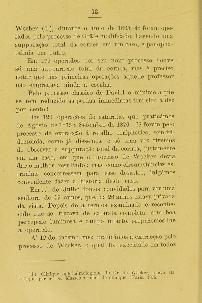 Wecher (1), durante o anno de 1865, 48 foram ope- rados pelo processo de G-ràfe modificado, havendo uma suppuração total da córnea em um caso, e panopha- talmia em outro. Em 179 operados por seu novo processo houve só uma suppuração total da córnea, mas é preciso notar que nas primeiras operações aquelle professor não empregava ainda a eserina. Pelo processo clássico de Daviel o minimo a que se tem reduzido as perdas immediatas tem sido a dez por cento! Das 120 operações de cataratas que praticámos de Agosto de 1870 a Setembro de 1876, 68 foram pelo processo de extracção á retalho peripherico, sem iri- dectomia, como já dissemos, e só uma vez tivemos de observar a suppuração total da córnea, justamente em um caso, em que o processo de Wecker devia dar o melhor resultado ; mas como circumstanciaB es- tranhas concorressem para esse desastre, julgámos conveniente fazer a historia deste caso. Em ... de Julho fomos convidados para ver uma senhora de 59 annos, que, ha 26 annos estava privada da vista. Depois de a termos examinado e reconhe- cido que se tratava de catarata completa, com boa percepção luminosa e campo intacto, propuzemos-lhe a operação. A' 12 do mesmo mez praticámos a extracção pelo processo de Wecker, o qual foi executado em todos (1) Clinique oplitluilmologique du Dr. de Wecker, relovó sta- tistique par Ic Dr. Massoloii, • clief de clinique. Paris. 1875.