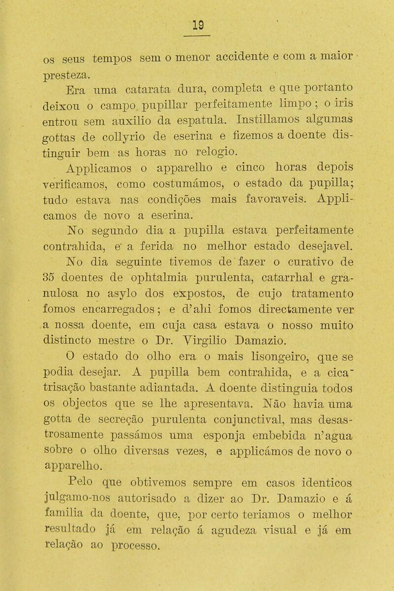 as seus tempos sem o menor accidente e com a maior presteza. Era uma catarata dura, completa e que portanto deixou o campo pupillar perfeitamente limpo; o iris entrou sem auxilio da espátula. Instillamos algumas gottas de coUyrio de eserina e fizemos a doente dis- tinguir bem as horas no relógio. Applicamos o apparelho e cinco horas depois verificamos, como costumámos, o estado da pupilla; tudo estava nas condições mais favoráveis. Appli- camos de novo a eserina. 'No segundo dia a pupilla estava perfeitamente contrahida, e' a ferida no melhor estado desejável. No dia seguinte tivemos de fazer o curativo de 35 doentes de ophtalmia purulenta, catarrhal e gra- nulosa no asylo dos expostos, de cujo tratamento fomos encarregados; e d' ahi fomos directamente ver a nossa doente, em cuja casa estava o nosso muito distincto mestre o Dr. Virgilio Damazio. O estado do olho era o mais lisongeiro, que se podia desejar. A pupilla bem contrahida, e a cica trisação bastante adiantada. A doente distinguia todos os objectos que se lhe apresentava. Não havia uma gotta de secreção purulenta conjunctival, mas desas- trosamente passámos uma esponja embebida n'agua sobre o olho diversas vezes, e applicámos de novo o apparelho. Pelo que obtivemos sempre em casos idênticos julgamo-nos autorisado a dizer ao Dr. Damazio e á familia da doente, que, por certo teríamos o melhor resultado já em relação á agudeza visual e já em relação ao processo.