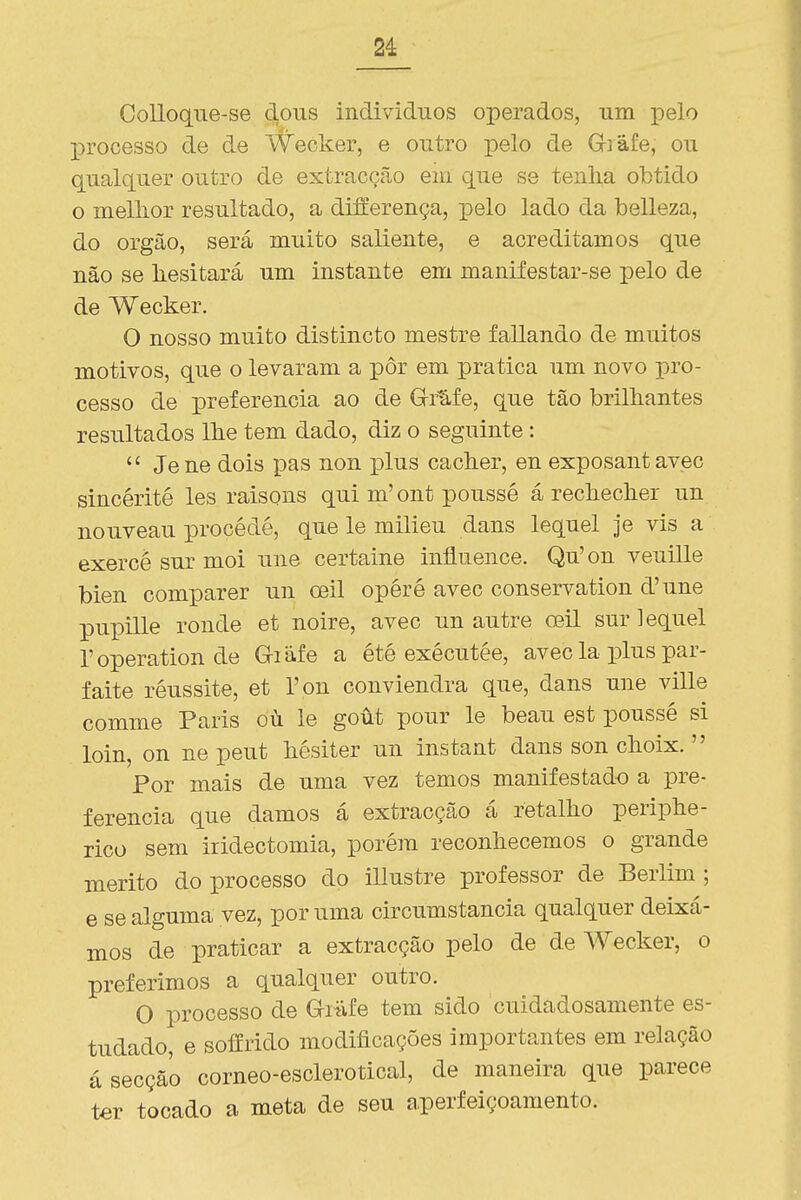 2i CoUoqne-se dons individues operados, um pelo processo de de Wecker, e outro -pelo de Giâfe, ou qualquer outro de extracção em que se tenha obtido o mellior resultado, a differença, pelo lado da belleza, do órgão, será muito saliente, e acreditamos que não se liesitará um instante em manifestar-se pelo de de Wecker. O nosso muito distincto mestre fallando de muitos motivos, que o levaram a pôr em pratica um novo pro- cesso de preferencia ao de Grl-fe, que tão brilhantes resultados lhe tem dado, diz o seguinte:  Jene dois pas non jdIus cacher, en exposantavec sincérité les raisons qui m'ont poussé á rechecher un nouveau procédé, que le milieu dans lequel je vis a exercé sur moi une certaine iníiuence. Qu'on veuille bien comparer un oeil opéré avec conservation d'une pupille ronde et noire, avec un autre oeil sur lequel Toperation de Griáfe a été exécutée, avec la plus par- faite réussite, et Ton conviendra que, dans une ville comme Paris oú le goút pour le beau est poussé si loin, on ne peut hésiter un instant dans son choix.  Por mais de uma vez temos manifestado a -pve- ferencia que damos á extracção á retalho periphe- rico sem iridectomia, porém reconhecemos o grande mérito do processo do illustre professor de Berlim; e se alguma vez, por uma circumstancia qualquer deixá- mos de praticar a extracção pelo de de Wecker, o preferimos a qualquer outro. O processo de Grafe tem sido cuidadosamente es- tudado, e soffrido modificações importantes em relação á secção corneo-esclerotical, de maneira que parece ter tocado a meta de seu a.perfeiçoamento.