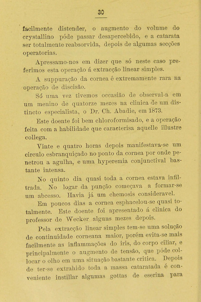 facilmente distender, o augmento do volume do crystallino pôde passar desapercebido, e a catarata ser totalmente reabsorvida, depois de algumas secções operatórias. Apressamo-nos em dizer que só neste caso pre- ferimos esta operação á extracção linear simples. A suppuração da córnea é extremamente rara na operação de discisão. Só uma vez tivemos occasião de observal-a em um menino de quatorze mezes na clinica de um dis- tincto especialista, o Dr. Ch. Abadie, em 1873. Este doente foi bem cMoroformisado, e a operação feita com a habilidade que caracterisa aquelle illustre coUega. Vinte e quatro horas depois manifestava-se um circulo esbranquiçado no ponto da córnea por onde pe- netrou a agulha, e uma hyperemia conjunctival bas- tante intensa. No quinto dia quasi toda a córnea estava infil- trada. No logar da punção começava a formar-se um abcesso. Havia já um chemosis considerável. Em poucos dias a córnea esphacelou-se quasi to- talmente. Este doente foi apresentado á clinica do professor de Wecker alguns mezes depois. Pela extracção linear simples tem-se uma solução de continuidade corneana maior, porém evita-se mais facilmente as inílammações do iris, do corpo ciliar, e principalmente o augmento de tensão, que pôde col- locar o olho em uma situação bastante critica. Depois de ter-se extraindo toda a massa cataratada é con- veniente instillar algumas gottas de eserina para