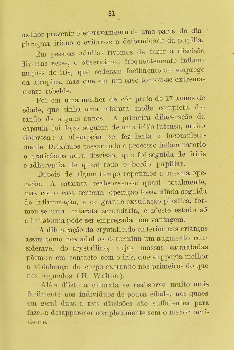 mellior prevenir o encravamento de uma parte do dia- • phragma iriano e evitar-se a deformidade da pupilla. Em pessoas adultas tivemos de fazer a discisão diversas vezes, e observámos frequentemente iníiam- mações do iris, que cederam facilmente ao emprego da atropina, mas que em um caso tornou-se extrema- mente rebelde. Foi em uma mulher de cor preta de 17 annos de edade, que tinha uma catarata moUe completa, da- tando de alguns annos. A primeira dilaceração da capsula foi logo seguida de uma iritis intensa, muito dolorosa; a absorpção se fez lenta e incompleta- mente. Deixámos passar todo o processo inflammatorio e praticámos nova discisão, que foi seguida de iritis e adhereacia de quasi todo o bordo pupillar. Depois de algum tempo repetimos a mesma ope- ração. A catarata reabsorveu-se quasi totalmente, mas como essa terceira operação fosse ainda seguida de iníiammação, e de grande exsudação plástica, for- mou-se uma catarata secundaria, e n'este estado só a iridotomia pôde ser empregada com vantagem. A dilaceração da crystalloide anterior nas crianças assim como nos adultos determina um augmento con- siderável do crystallino, cujas massas cataratadas põem-se em contacto com o iris, que supporta melhor a visinhança do corpo extranho nos primeiros do que nos segundos (H, Walton). Além d'isto a catarata se reabsorve muito mais facilmente nos indivíduos de pouca edade, nos quaes em geral duas a tres discisões são suíficientes para fazel-a desapparecer comiDletamente sem o menor acci- dente.