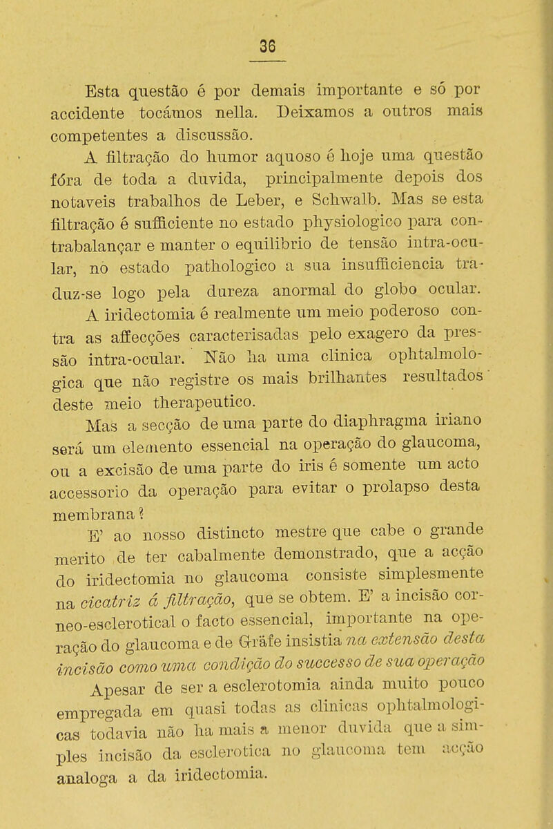 Esta questão é por demais importante e só por accidente tocámos nella. Deixamos a outros mais competentes a discussão. A filtração do humor aquoso é hoje uma questão fóra de toda a duvida, principalmente depois dos notáveis trabalhos de Leber, e Schwalb. Mas se esta filtração é sufficiente no estado physiologico para con- trabalançar e manter o equilíbrio de tensão intra-ocu- lar, no estado pathologico a sua insufficiencia tra- duz-se logo pela dureza anormal do globo ocular. A iridectomia é realmente um meio poderoso con- tra as affecções caracterisadas pelo exagero da pres- são intra-ocular. Não ha uma clinica ophtalmolo- gica que não registre os mais brilhantes resultados • deste meio therapeutico. Mas a secção de uma parte do diaphragma iriano será um eleaiento essencial na operação do glaucoma, ou a excisão de uma parte do iris é somente um acto accessorio da operação para evitar o prolapso desta membrana ? E' ao nosso distincto mestre que cabe o grande mérito de ter cabalmente demonstrado, que a acção do iridectomia no glaucoma consiste simplesmente na cicatriz á filtração, que se obtém. E' a incisão cor- neo-esclerotical o facto essencial, importante na ope- ração do glaucoma e de aráf e insistia na extensão desta incisão como uma condição ãosuccessoãe sua operação Apesar de ser a esclerotomia ainda muito pouco empregada em quasi todas as clinicas ophtalmologi- cas todavia não ha mais a menor duvida que a sim- ples incisão da esclerotica no glaucoma tem acção análoga a da iridectomia.