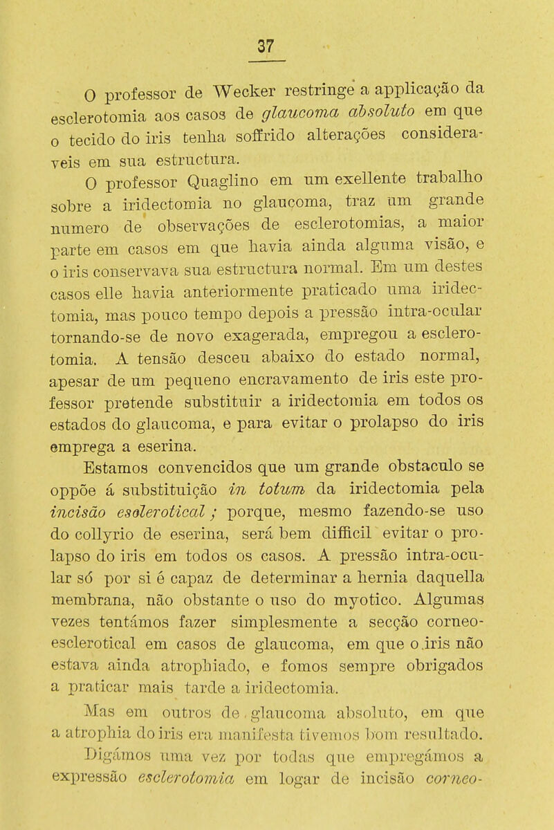 O professor de Wecker restringe a applicação da esclerotomia aos casos de glaucoma absoluto em que o tecido do iris tenha soffrido alterações considerá- veis em sua estriictura. O professor Qnaglino em um exellente trabalho sobre a iridectomia no glaucoma, traz um grande numero de observações de esclerotomias, a maior parte em casos em que bavia ainda alguma visão, e o iris conservava sua estructura normal. Em um destes casos elle bavia anteriormente praticado uma iridec- tomia, mas pouco tempo depois a pressão intra-ocular tornando-se de novo exagerada, empregou a esclero- tomia. A tensão desceu abaixo do estado normal, apesar de um pequeno encravamento de iris este pro- fessor pretende substituir a iridectomia em todos os estados do glaucoma, e para evitar o prolapso do iris emprega a eserina. Estamos convencidos que um grande obstáculo se oppõe á substituição in totum da iridectomia pela incisão esõlerotical; porque, mesmo fazendo-se uso do collyrio de eserina, será bem diíficil evitar o pro- lapso do iris em todos os casos. A pressão intra-ocu- lar só por si é capaz de determinar a liernia daquella membrana, não obstante o uso do myotico. Algumas vezes tentámos fazer simplesmente a secção corneo- esclerotical em casos de glaucomar, em que o .iris não estava ainda atropliiado, e fomos sempre obrigados a praticar mais tarde a iridectomia. Mas em outros de. glaucoma absoluto, em que a atrophia do iris era manifesta tivemos bom resultado. Digámos uma vez por todas que empregámos a expressão esclerotomia em logar de incisão córneo-