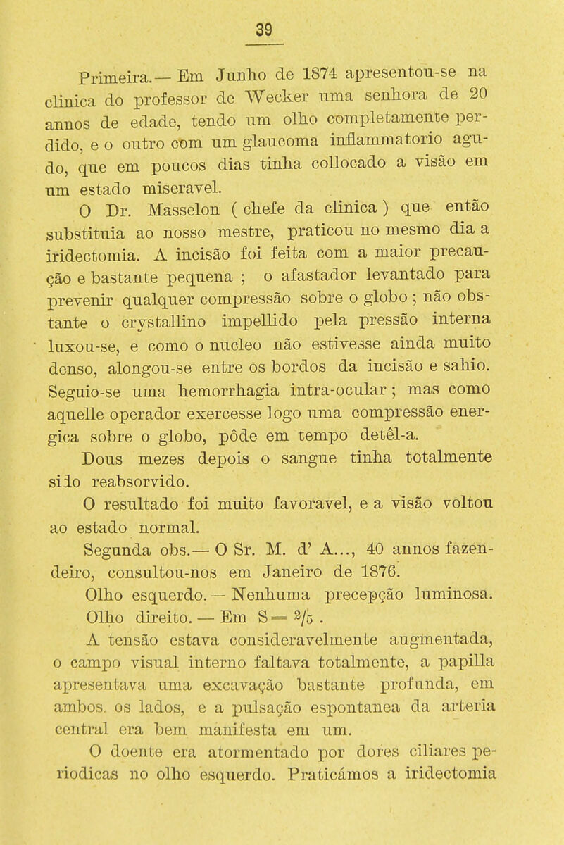 Primeira.— Em Junlio de 1874 apresentou-se na clinica do professor de Wecker uma senhora de 20 annos de edade, tendo um ollio completamente per- dido, e o outro ct)m um glaucoma inflammatorio agu- do, que em poucos dias tinlia collocado a visão em um estado miserável. O Dr. Masselon ( chefe da clinica) que então substituía ao nosso mestre, praticou no mesmo dia a iridectomia. A incisão foi feita com a maior precau- ção e bastante pequena ; o afastador levantado para prevenir qualquer compressão sobre o globo ; não obs- tante o crystallino impellido pela pressão interna luxou-se, e como o núcleo não estivesse ainda muito denso, alongou-se entre os bordos da incisão e sahio. Seguio-se uma hemorrhagia intra-ocular ; mas como aquelle operador exercesse logo uma compressão enér- gica sobre o globo, pôde em tempo detêl-a. Dous mezes depois o sangue tinha totalmente siio reabsorvido. O resultado foi muito favorável, e a visão voltou ao estado normal. Segunda obs.—O Sr. M. d' A..., 40 annos fazen- deiro, consultou-nos em Janeiro de 1876. Olho esquerdo. — Nenhuma i^recepção luminosa. Olho direito. — Em 8=2/5. A tensão estava consideravelmente augínentada, o campo visual interno faltava totalmente, a papilla apresentava uma excavação bastante profunda, em ambos, os lados, e a pulsação espontânea da artéria central era bem manifesta em um. O doente era atormentado por dores ciliares pe- riódicas no olho esquerdo. Praticámos a iridectomia