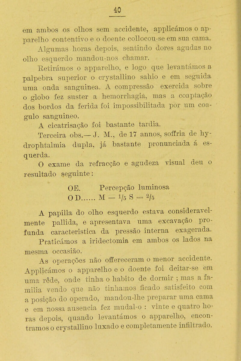 em ambos os ollios sem accidente, applicámos o ap- parelho contentivo e o doente coUocon-se em sua cama. Algumas lioras depois, sentindo dores agudas no ollio esquerdo mandou-nos chamar. Retirámos o apparellio, e logo que levantámos a pálpebra superior o crystallino saMo e em seguida uma onda sanguínea. A compressão exercida sobre o globo fez suster a hemorrliagia, mas a coaptação dos bordos da ferida foi impossibilitada por um coa- gulo sanguíneo. A cicatrisação foi bastante tardia. Terceira obs.—J. M., de 17 annos, sofíria de by- dropbtalmia dupla, já bastante pronunciada á es- querda. O exame da refracção e agudeza visual deu o resultado seguinte: OE. Percepção luminosa O D...... M = 1/5 S = 3/5 A papilla do olho esquerdo estava consideravel- mente pallida, e apresentava uma excavação pro- funda caracteristica da pressão interna exagerada. Praticámos a iridectomia em ambos os lados na mesma occasião. As operações não offereceram o menor accidente. Applicámos o apparelbo e o doente foi deitar-se em uma rede, onde tinha o habito de dormir ; mas a fa- mília vendo que não tínhamos lioado satisfeito com a posição do operado, mandou-lhe preparar uma cama e em nossa ausência fez mudal-o : vinte e quatro ho- ras depois, quando levantámos o apparelho, encon- tramos o crystallino laxado e completamente infiltrado.