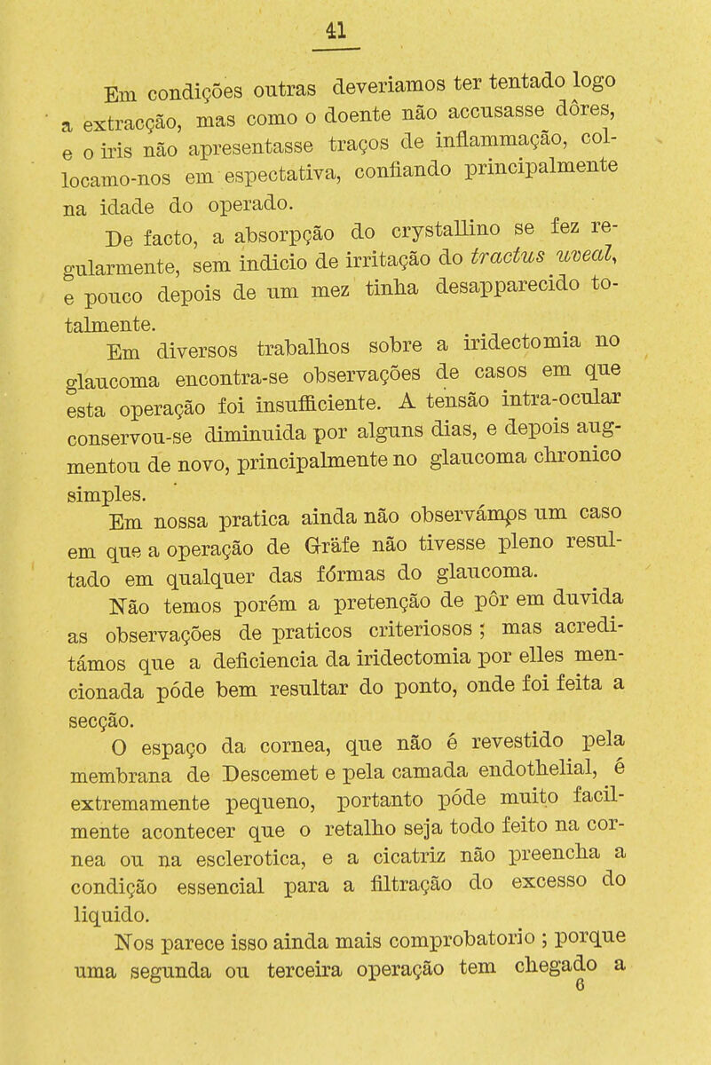 Em condições outras deveríamos ter tentado logo a extracção, mas como o doente não accnsasse dores, e o iris não apresentasse traços de inflammação, col- locamo-nos em espectativa, confiando principalmente na idade do operado. De facto, a absorpção do crystallino se fez re- gularmente, sem indicio de irritação do tractus umal. e ponco depois de nm mez tinha desapparecido to- talmente. Em diversos trabalhos sobre a irídectomia no glancoma encontra-se observações de casos em que esta operação foi insuficiente. A tensão intra-ocular conservou-se diminuída por alguns dias, e depois aug- mentou de novo, principalmente no glaucoma chronico simples. Em nossa pratica ainda não observámos um caso em que a operação de Grafe não tivesse pleno resul- tado em qualquer das fórmas do glaucoma. Não temos porém a pretenção de pôr em duvida as observações de práticos criteriosos; mas acredi- támos que a deficiência da irídectomia por elles men- cionada pôde bem resultar do ponto, onde foi feita a secção. O espaço da córnea, que não é revestido pela membrana de Descemet e pela camada endotbelial, é extremamente pequeno, portanto pôde muito facil- mente acontecer que o retalho seja todo feito na cór- nea ou na esclerotica, e a cicatriz não preencha a condição essencial para a filtração do excesso do liquido. Nos parece isso ainda mais comprobatório ; porque uma segunda ou terceira operação tem chegado a