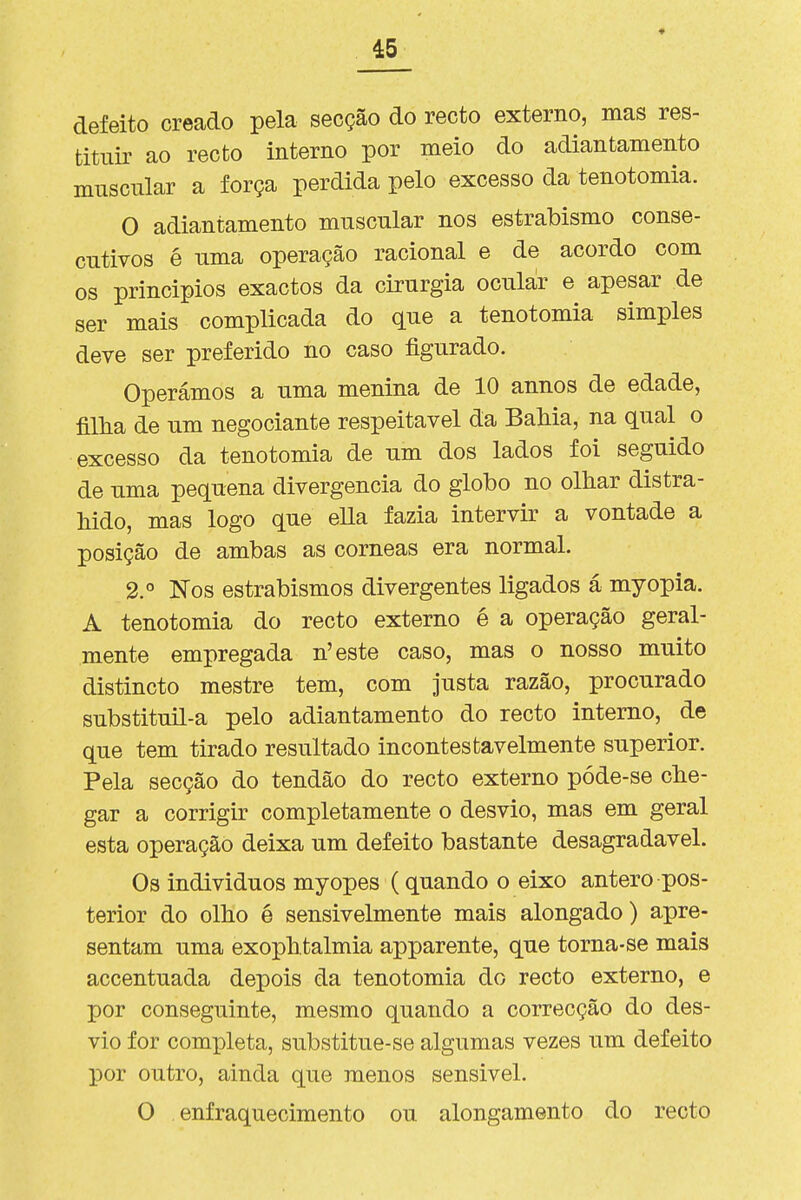 defeito creado pela secção do recto externo, mas res- tituir ao recto interno por meio do adiantamento muscular a força perdida pelo excesso da tenotomia. O adiantamento muscular nos estrabismo conse- cutivos é uma operação racional e de acordo com os princípios exactos da cirurgia ocular e apesar de ser mais complicada do que a tenotomia simples deve ser preferido no caso figurado. Operámos a uma menina de 10 annos de edade, filha de um negociante respeitável da BaMa, na qual o excesso da tenotomia de um dos lados foi seguido de uma pequena divergência do globo no olhar distra- hido, mas logo que ella fazia intervir a vontade a posição de ambas as córneas era normal. 2.° Nos estrabismos divergentes ligados á myopia. A tenotomia do recto externo é a operação geral- mente empregada n'este caso, mas o nosso muito distincto mestre tem, com justa razão, procurado substituil-a pelo adiantamento do recto interno, de que tem tirado resultado incontestavelmente superior. Pela secção do tendão do recto externo póde-se che- gar a corrigir completamente o desvio, mas em geral esta operação deixa um defeito bastante desagradável. Os indivíduos myopes (quando o eixo antero pos- terior do olho é sensivelmente mais alongado) apre- sentam uma exophtalmia apparente, que torna-se mais accentuada depois da tenotomia do recto externo, e por conseguinte, mesmo quando a correcção do des- vio for completa, substitue-se algumas vezes um defeito por outro, ainda que menos sensível. O enfraquecimento ou alongamento do recto