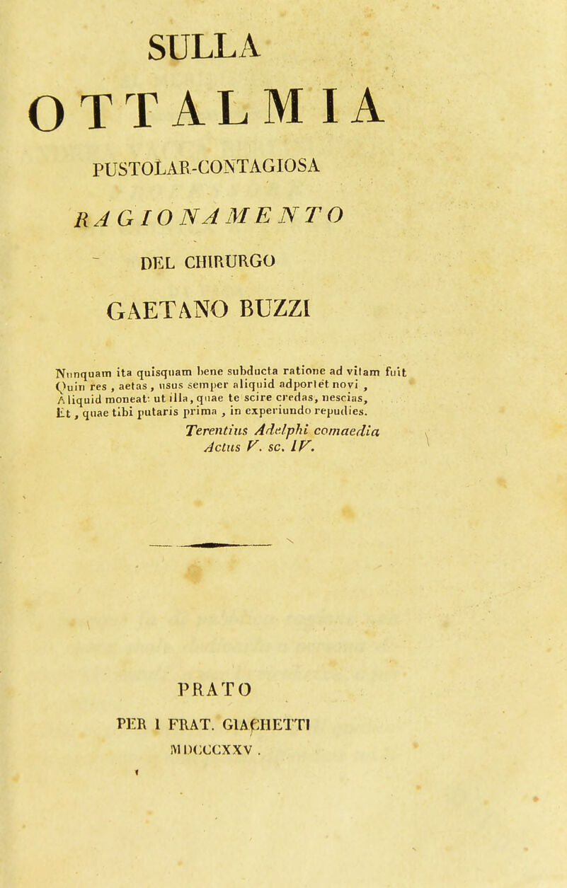 SULLA OTTALMIA PUSTOLAB-CONTAGIOSA RAGÍON AMENTO DEL CHIRURGO GAETANO BUZZl Niinquam ita quisqiiatn liene subducta ratione ad vítam fuit (^)uiii res , aetas , usus semper aliquid adporlét novi , Aliquid moneat-ut ilia.qiiae te scire credas, néscias, lit , qiiae tibi putaris prima , in experiundo repudies. Terentíiis Addphi comaedia Actus V, SC. IF. PRATO PER 1 FRAT. GlAfiHETTl IVIDCCCXXV .